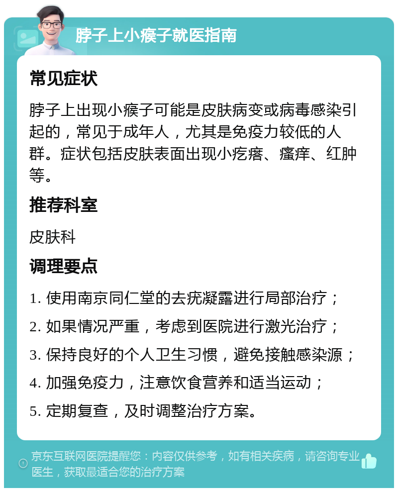 脖子上小瘊子就医指南 常见症状 脖子上出现小瘊子可能是皮肤病变或病毒感染引起的，常见于成年人，尤其是免疫力较低的人群。症状包括皮肤表面出现小疙瘩、瘙痒、红肿等。 推荐科室 皮肤科 调理要点 1. 使用南京同仁堂的去疣凝露进行局部治疗； 2. 如果情况严重，考虑到医院进行激光治疗； 3. 保持良好的个人卫生习惯，避免接触感染源； 4. 加强免疫力，注意饮食营养和适当运动； 5. 定期复查，及时调整治疗方案。