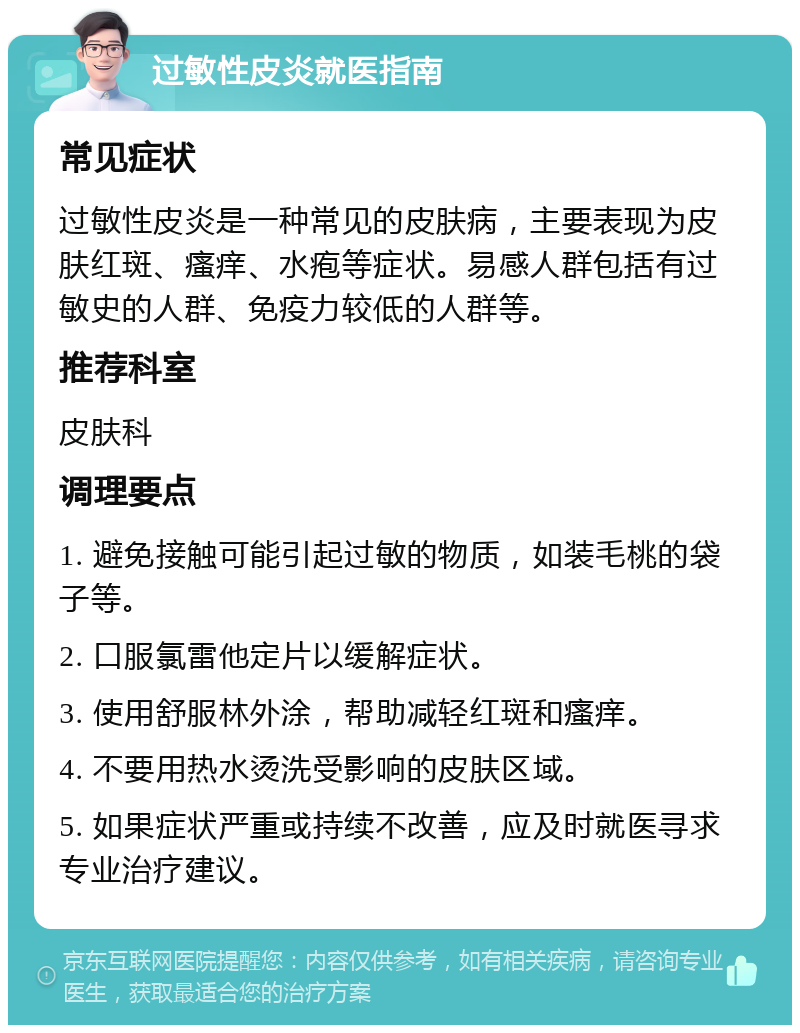 过敏性皮炎就医指南 常见症状 过敏性皮炎是一种常见的皮肤病，主要表现为皮肤红斑、瘙痒、水疱等症状。易感人群包括有过敏史的人群、免疫力较低的人群等。 推荐科室 皮肤科 调理要点 1. 避免接触可能引起过敏的物质，如装毛桃的袋子等。 2. 口服氯雷他定片以缓解症状。 3. 使用舒服林外涂，帮助减轻红斑和瘙痒。 4. 不要用热水烫洗受影响的皮肤区域。 5. 如果症状严重或持续不改善，应及时就医寻求专业治疗建议。