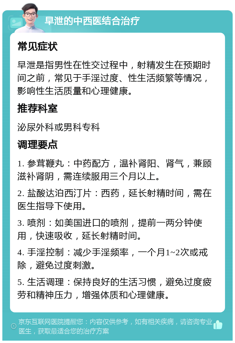 早泄的中西医结合治疗 常见症状 早泄是指男性在性交过程中，射精发生在预期时间之前，常见于手淫过度、性生活频繁等情况，影响性生活质量和心理健康。 推荐科室 泌尿外科或男科专科 调理要点 1. 参茸鞭丸：中药配方，温补肾阳、肾气，兼顾滋补肾阴，需连续服用三个月以上。 2. 盐酸达泊西汀片：西药，延长射精时间，需在医生指导下使用。 3. 喷剂：如美国进口的喷剂，提前一两分钟使用，快速吸收，延长射精时间。 4. 手淫控制：减少手淫频率，一个月1~2次或戒除，避免过度刺激。 5. 生活调理：保持良好的生活习惯，避免过度疲劳和精神压力，增强体质和心理健康。