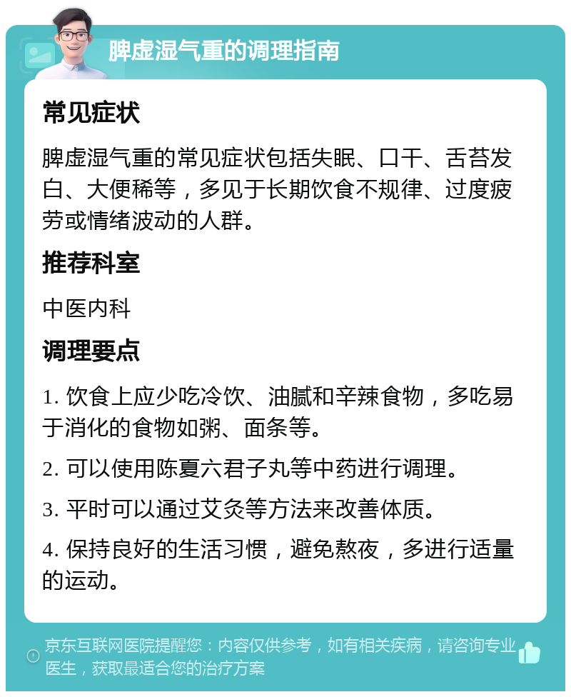 脾虚湿气重的调理指南 常见症状 脾虚湿气重的常见症状包括失眠、口干、舌苔发白、大便稀等，多见于长期饮食不规律、过度疲劳或情绪波动的人群。 推荐科室 中医内科 调理要点 1. 饮食上应少吃冷饮、油腻和辛辣食物，多吃易于消化的食物如粥、面条等。 2. 可以使用陈夏六君子丸等中药进行调理。 3. 平时可以通过艾灸等方法来改善体质。 4. 保持良好的生活习惯，避免熬夜，多进行适量的运动。