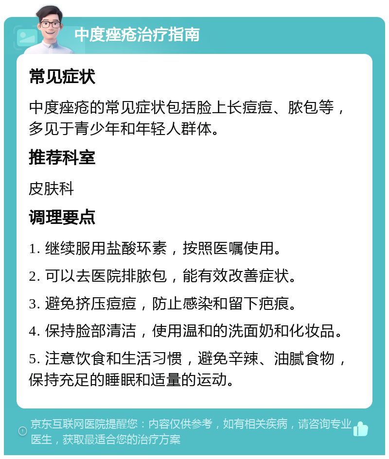 中度痤疮治疗指南 常见症状 中度痤疮的常见症状包括脸上长痘痘、脓包等，多见于青少年和年轻人群体。 推荐科室 皮肤科 调理要点 1. 继续服用盐酸环素，按照医嘱使用。 2. 可以去医院排脓包，能有效改善症状。 3. 避免挤压痘痘，防止感染和留下疤痕。 4. 保持脸部清洁，使用温和的洗面奶和化妆品。 5. 注意饮食和生活习惯，避免辛辣、油腻食物，保持充足的睡眠和适量的运动。