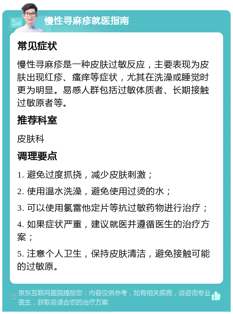 慢性寻麻疹就医指南 常见症状 慢性寻麻疹是一种皮肤过敏反应，主要表现为皮肤出现红疹、瘙痒等症状，尤其在洗澡或睡觉时更为明显。易感人群包括过敏体质者、长期接触过敏原者等。 推荐科室 皮肤科 调理要点 1. 避免过度抓挠，减少皮肤刺激； 2. 使用温水洗澡，避免使用过烫的水； 3. 可以使用氯雷他定片等抗过敏药物进行治疗； 4. 如果症状严重，建议就医并遵循医生的治疗方案； 5. 注意个人卫生，保持皮肤清洁，避免接触可能的过敏原。