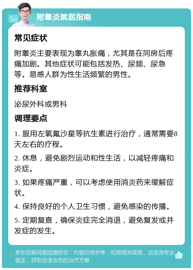 附睾炎就医指南 常见症状 附睾炎主要表现为睾丸胀痛，尤其是在同房后疼痛加剧。其他症状可能包括发热、尿频、尿急等。易感人群为性生活频繁的男性。 推荐科室 泌尿外科或男科 调理要点 1. 服用左氧氟沙星等抗生素进行治疗，通常需要8天左右的疗程。 2. 休息，避免剧烈运动和性生活，以减轻疼痛和炎症。 3. 如果疼痛严重，可以考虑使用消炎药来缓解症状。 4. 保持良好的个人卫生习惯，避免感染的传播。 5. 定期复查，确保炎症完全消退，避免复发或并发症的发生。