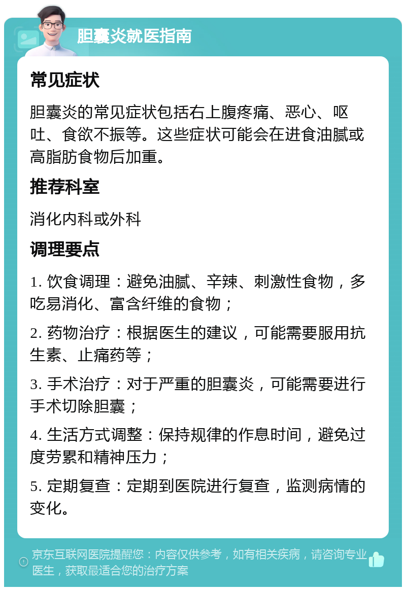 胆囊炎就医指南 常见症状 胆囊炎的常见症状包括右上腹疼痛、恶心、呕吐、食欲不振等。这些症状可能会在进食油腻或高脂肪食物后加重。 推荐科室 消化内科或外科 调理要点 1. 饮食调理：避免油腻、辛辣、刺激性食物，多吃易消化、富含纤维的食物； 2. 药物治疗：根据医生的建议，可能需要服用抗生素、止痛药等； 3. 手术治疗：对于严重的胆囊炎，可能需要进行手术切除胆囊； 4. 生活方式调整：保持规律的作息时间，避免过度劳累和精神压力； 5. 定期复查：定期到医院进行复查，监测病情的变化。