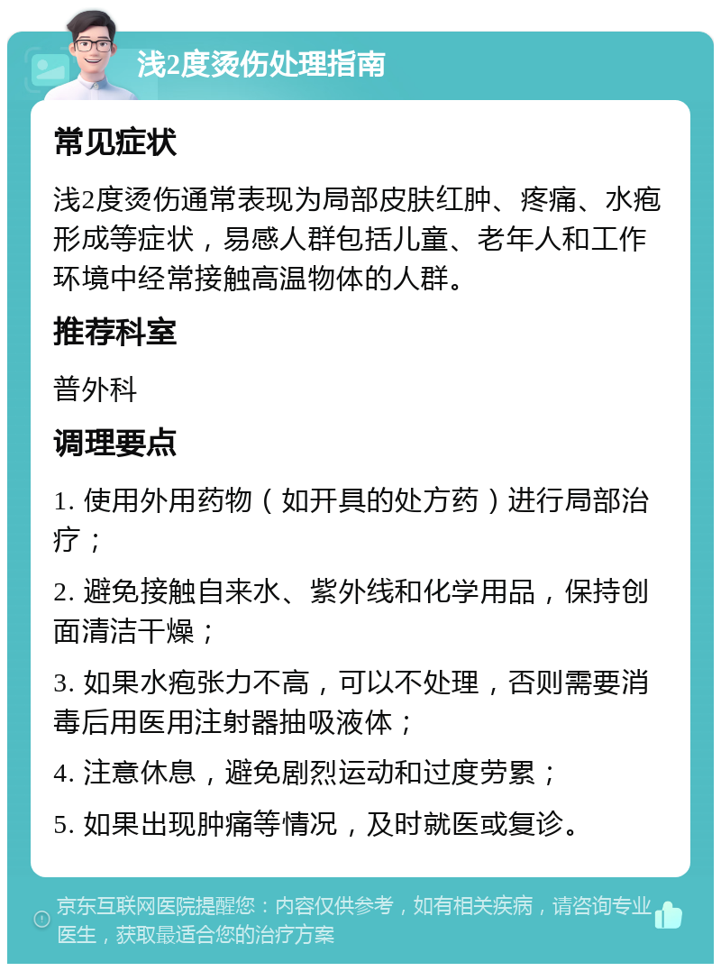 浅2度烫伤处理指南 常见症状 浅2度烫伤通常表现为局部皮肤红肿、疼痛、水疱形成等症状，易感人群包括儿童、老年人和工作环境中经常接触高温物体的人群。 推荐科室 普外科 调理要点 1. 使用外用药物（如开具的处方药）进行局部治疗； 2. 避免接触自来水、紫外线和化学用品，保持创面清洁干燥； 3. 如果水疱张力不高，可以不处理，否则需要消毒后用医用注射器抽吸液体； 4. 注意休息，避免剧烈运动和过度劳累； 5. 如果出现肿痛等情况，及时就医或复诊。