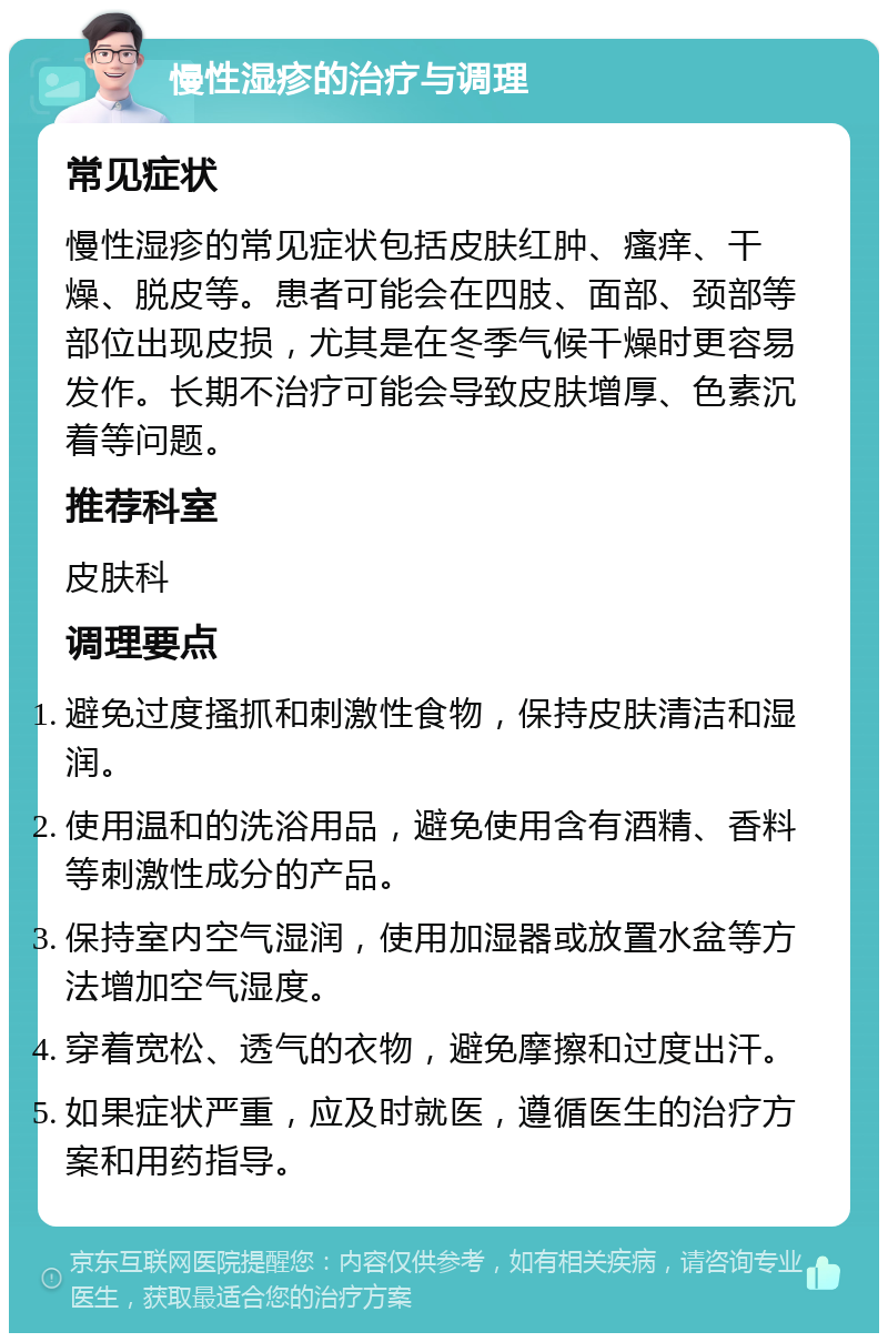 慢性湿疹的治疗与调理 常见症状 慢性湿疹的常见症状包括皮肤红肿、瘙痒、干燥、脱皮等。患者可能会在四肢、面部、颈部等部位出现皮损，尤其是在冬季气候干燥时更容易发作。长期不治疗可能会导致皮肤增厚、色素沉着等问题。 推荐科室 皮肤科 调理要点 避免过度搔抓和刺激性食物，保持皮肤清洁和湿润。 使用温和的洗浴用品，避免使用含有酒精、香料等刺激性成分的产品。 保持室内空气湿润，使用加湿器或放置水盆等方法增加空气湿度。 穿着宽松、透气的衣物，避免摩擦和过度出汗。 如果症状严重，应及时就医，遵循医生的治疗方案和用药指导。