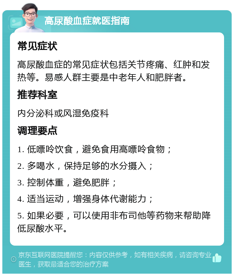 高尿酸血症就医指南 常见症状 高尿酸血症的常见症状包括关节疼痛、红肿和发热等。易感人群主要是中老年人和肥胖者。 推荐科室 内分泌科或风湿免疫科 调理要点 1. 低嘌呤饮食，避免食用高嘌呤食物； 2. 多喝水，保持足够的水分摄入； 3. 控制体重，避免肥胖； 4. 适当运动，增强身体代谢能力； 5. 如果必要，可以使用非布司他等药物来帮助降低尿酸水平。