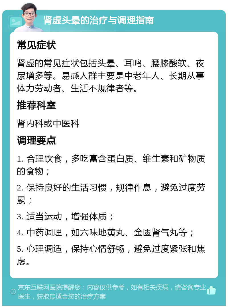 肾虚头晕的治疗与调理指南 常见症状 肾虚的常见症状包括头晕、耳鸣、腰膝酸软、夜尿增多等。易感人群主要是中老年人、长期从事体力劳动者、生活不规律者等。 推荐科室 肾内科或中医科 调理要点 1. 合理饮食，多吃富含蛋白质、维生素和矿物质的食物； 2. 保持良好的生活习惯，规律作息，避免过度劳累； 3. 适当运动，增强体质； 4. 中药调理，如六味地黄丸、金匮肾气丸等； 5. 心理调适，保持心情舒畅，避免过度紧张和焦虑。