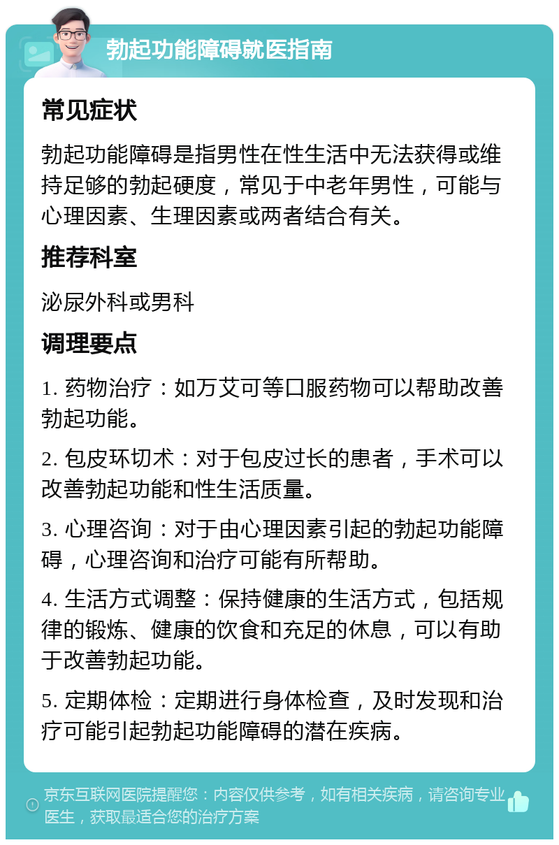 勃起功能障碍就医指南 常见症状 勃起功能障碍是指男性在性生活中无法获得或维持足够的勃起硬度，常见于中老年男性，可能与心理因素、生理因素或两者结合有关。 推荐科室 泌尿外科或男科 调理要点 1. 药物治疗：如万艾可等口服药物可以帮助改善勃起功能。 2. 包皮环切术：对于包皮过长的患者，手术可以改善勃起功能和性生活质量。 3. 心理咨询：对于由心理因素引起的勃起功能障碍，心理咨询和治疗可能有所帮助。 4. 生活方式调整：保持健康的生活方式，包括规律的锻炼、健康的饮食和充足的休息，可以有助于改善勃起功能。 5. 定期体检：定期进行身体检查，及时发现和治疗可能引起勃起功能障碍的潜在疾病。