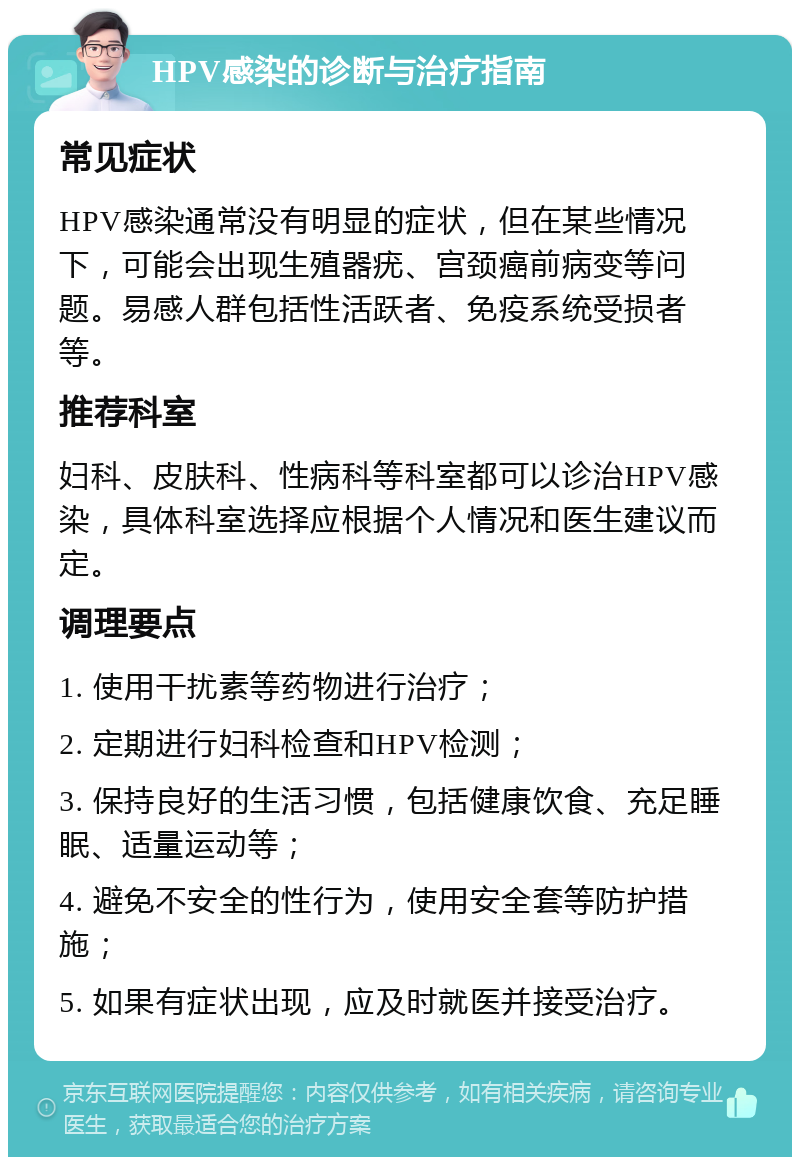 HPV感染的诊断与治疗指南 常见症状 HPV感染通常没有明显的症状，但在某些情况下，可能会出现生殖器疣、宫颈癌前病变等问题。易感人群包括性活跃者、免疫系统受损者等。 推荐科室 妇科、皮肤科、性病科等科室都可以诊治HPV感染，具体科室选择应根据个人情况和医生建议而定。 调理要点 1. 使用干扰素等药物进行治疗； 2. 定期进行妇科检查和HPV检测； 3. 保持良好的生活习惯，包括健康饮食、充足睡眠、适量运动等； 4. 避免不安全的性行为，使用安全套等防护措施； 5. 如果有症状出现，应及时就医并接受治疗。