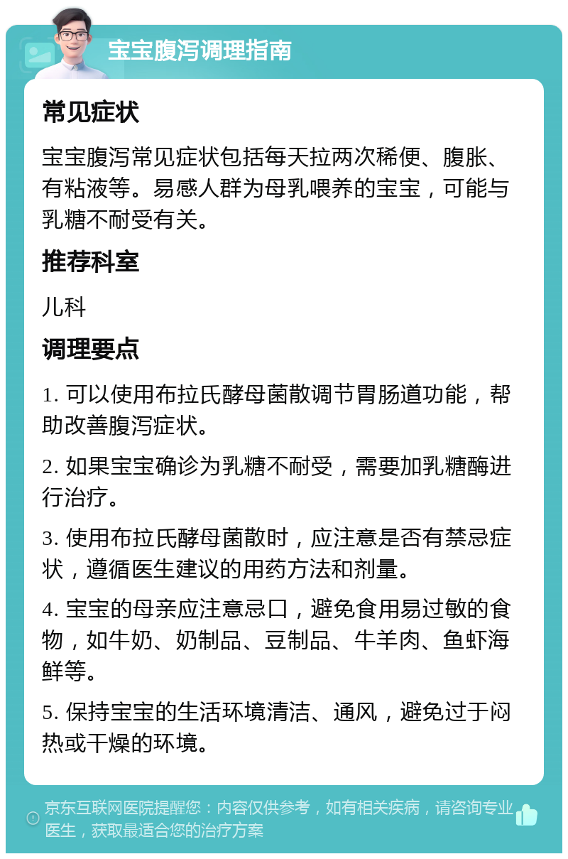 宝宝腹泻调理指南 常见症状 宝宝腹泻常见症状包括每天拉两次稀便、腹胀、有粘液等。易感人群为母乳喂养的宝宝，可能与乳糖不耐受有关。 推荐科室 儿科 调理要点 1. 可以使用布拉氏酵母菌散调节胃肠道功能，帮助改善腹泻症状。 2. 如果宝宝确诊为乳糖不耐受，需要加乳糖酶进行治疗。 3. 使用布拉氏酵母菌散时，应注意是否有禁忌症状，遵循医生建议的用药方法和剂量。 4. 宝宝的母亲应注意忌口，避免食用易过敏的食物，如牛奶、奶制品、豆制品、牛羊肉、鱼虾海鲜等。 5. 保持宝宝的生活环境清洁、通风，避免过于闷热或干燥的环境。