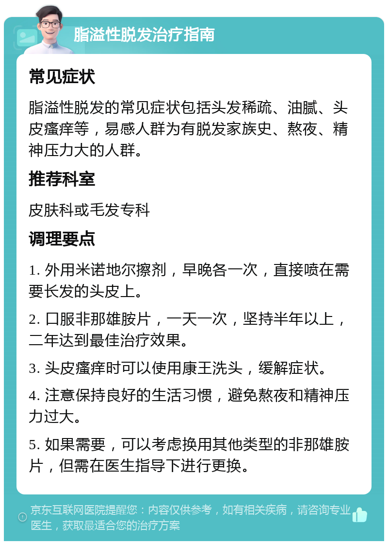 脂溢性脱发治疗指南 常见症状 脂溢性脱发的常见症状包括头发稀疏、油腻、头皮瘙痒等，易感人群为有脱发家族史、熬夜、精神压力大的人群。 推荐科室 皮肤科或毛发专科 调理要点 1. 外用米诺地尔擦剂，早晚各一次，直接喷在需要长发的头皮上。 2. 口服非那雄胺片，一天一次，坚持半年以上，二年达到最佳治疗效果。 3. 头皮瘙痒时可以使用康王洗头，缓解症状。 4. 注意保持良好的生活习惯，避免熬夜和精神压力过大。 5. 如果需要，可以考虑换用其他类型的非那雄胺片，但需在医生指导下进行更换。