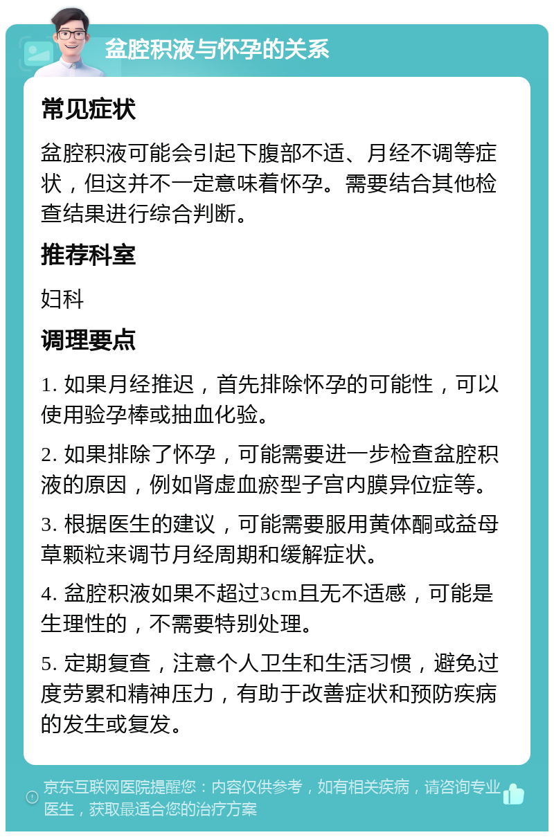 盆腔积液与怀孕的关系 常见症状 盆腔积液可能会引起下腹部不适、月经不调等症状，但这并不一定意味着怀孕。需要结合其他检查结果进行综合判断。 推荐科室 妇科 调理要点 1. 如果月经推迟，首先排除怀孕的可能性，可以使用验孕棒或抽血化验。 2. 如果排除了怀孕，可能需要进一步检查盆腔积液的原因，例如肾虚血瘀型子宫内膜异位症等。 3. 根据医生的建议，可能需要服用黄体酮或益母草颗粒来调节月经周期和缓解症状。 4. 盆腔积液如果不超过3cm且无不适感，可能是生理性的，不需要特别处理。 5. 定期复查，注意个人卫生和生活习惯，避免过度劳累和精神压力，有助于改善症状和预防疾病的发生或复发。