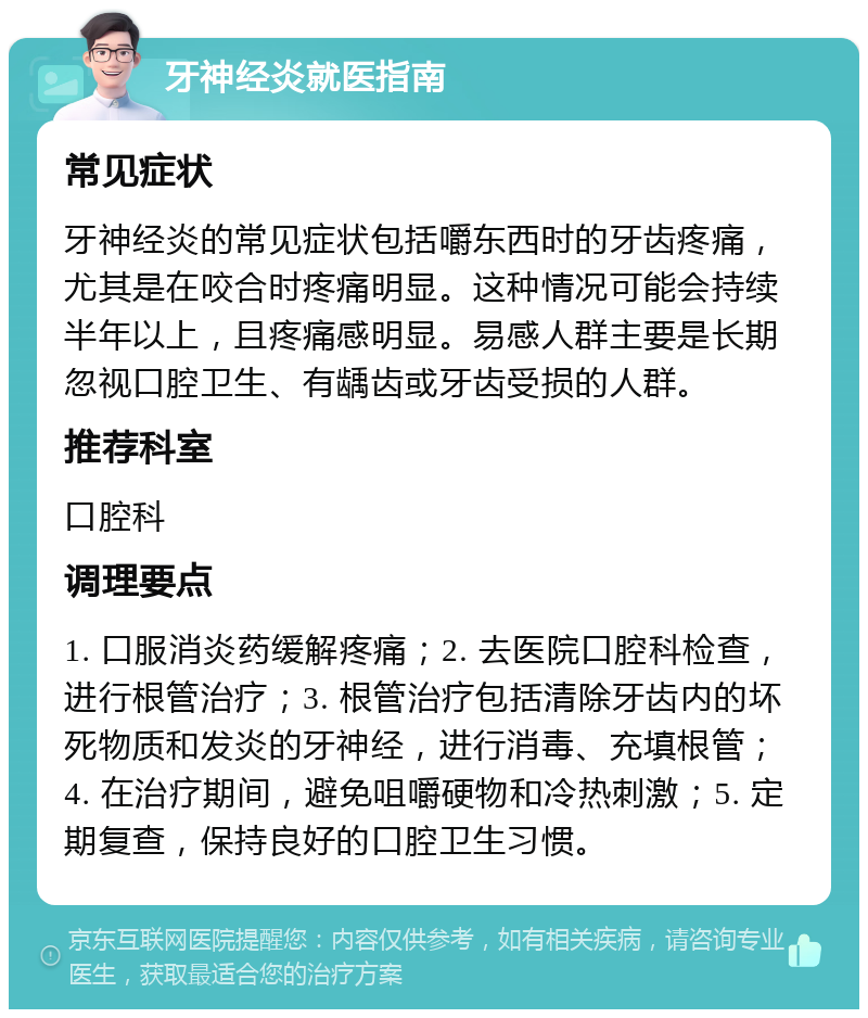 牙神经炎就医指南 常见症状 牙神经炎的常见症状包括嚼东西时的牙齿疼痛，尤其是在咬合时疼痛明显。这种情况可能会持续半年以上，且疼痛感明显。易感人群主要是长期忽视口腔卫生、有龋齿或牙齿受损的人群。 推荐科室 口腔科 调理要点 1. 口服消炎药缓解疼痛；2. 去医院口腔科检查，进行根管治疗；3. 根管治疗包括清除牙齿内的坏死物质和发炎的牙神经，进行消毒、充填根管；4. 在治疗期间，避免咀嚼硬物和冷热刺激；5. 定期复查，保持良好的口腔卫生习惯。