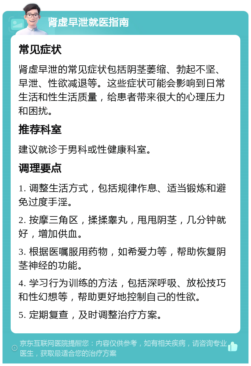 肾虚早泄就医指南 常见症状 肾虚早泄的常见症状包括阴茎萎缩、勃起不坚、早泄、性欲减退等。这些症状可能会影响到日常生活和性生活质量，给患者带来很大的心理压力和困扰。 推荐科室 建议就诊于男科或性健康科室。 调理要点 1. 调整生活方式，包括规律作息、适当锻炼和避免过度手淫。 2. 按摩三角区，揉揉睾丸，甩甩阴茎，几分钟就好，增加供血。 3. 根据医嘱服用药物，如希爱力等，帮助恢复阴茎神经的功能。 4. 学习行为训练的方法，包括深呼吸、放松技巧和性幻想等，帮助更好地控制自己的性欲。 5. 定期复查，及时调整治疗方案。