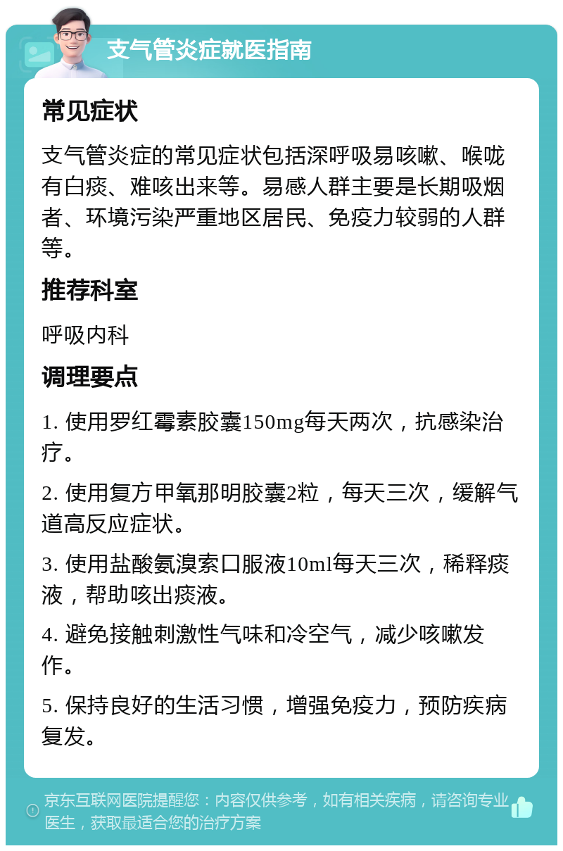 支气管炎症就医指南 常见症状 支气管炎症的常见症状包括深呼吸易咳嗽、喉咙有白痰、难咳出来等。易感人群主要是长期吸烟者、环境污染严重地区居民、免疫力较弱的人群等。 推荐科室 呼吸内科 调理要点 1. 使用罗红霉素胶囊150mg每天两次，抗感染治疗。 2. 使用复方甲氧那明胶囊2粒，每天三次，缓解气道高反应症状。 3. 使用盐酸氨溴索口服液10ml每天三次，稀释痰液，帮助咳出痰液。 4. 避免接触刺激性气味和冷空气，减少咳嗽发作。 5. 保持良好的生活习惯，增强免疫力，预防疾病复发。