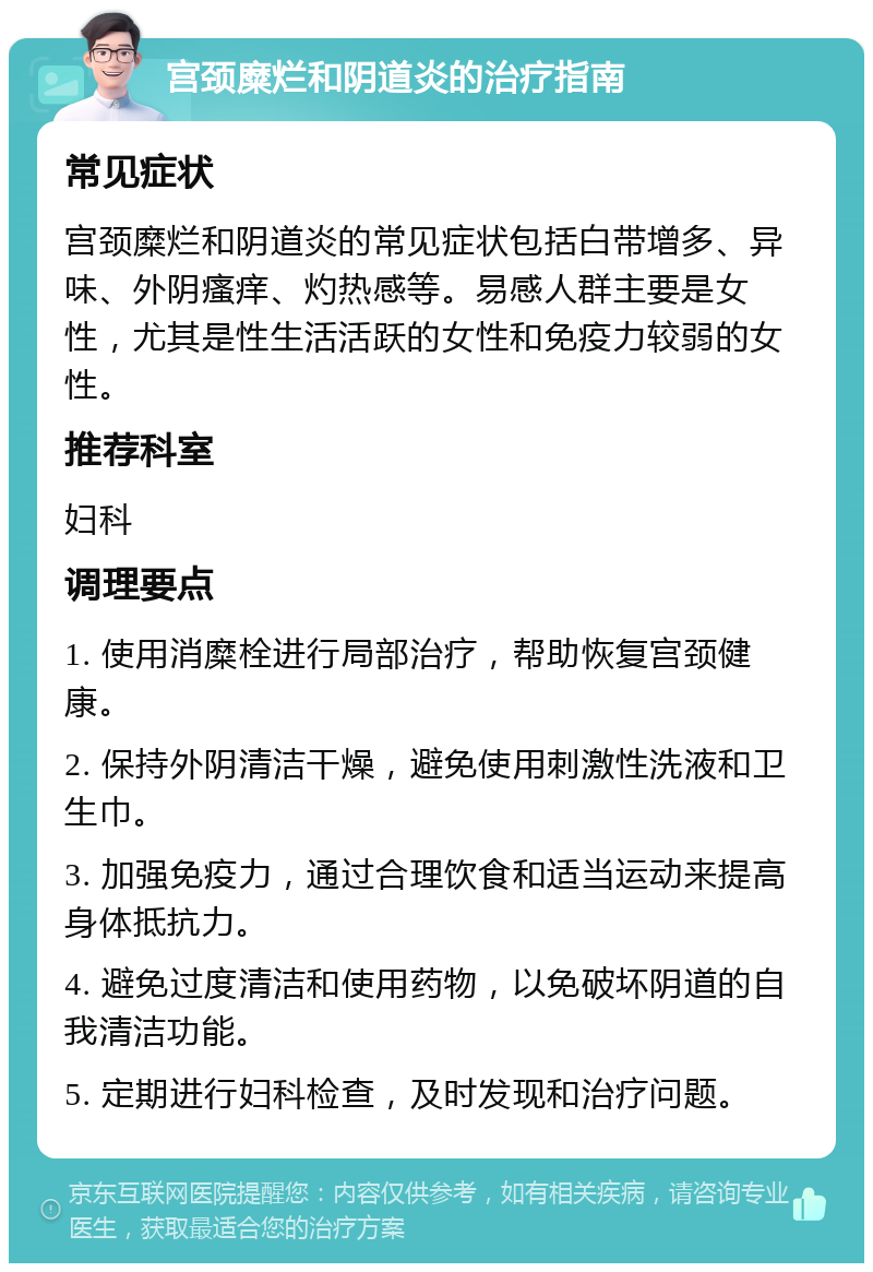 宫颈糜烂和阴道炎的治疗指南 常见症状 宫颈糜烂和阴道炎的常见症状包括白带增多、异味、外阴瘙痒、灼热感等。易感人群主要是女性，尤其是性生活活跃的女性和免疫力较弱的女性。 推荐科室 妇科 调理要点 1. 使用消糜栓进行局部治疗，帮助恢复宫颈健康。 2. 保持外阴清洁干燥，避免使用刺激性洗液和卫生巾。 3. 加强免疫力，通过合理饮食和适当运动来提高身体抵抗力。 4. 避免过度清洁和使用药物，以免破坏阴道的自我清洁功能。 5. 定期进行妇科检查，及时发现和治疗问题。