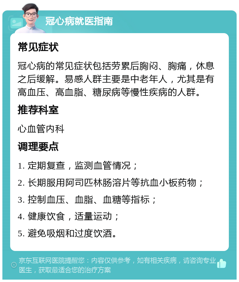 冠心病就医指南 常见症状 冠心病的常见症状包括劳累后胸闷、胸痛，休息之后缓解。易感人群主要是中老年人，尤其是有高血压、高血脂、糖尿病等慢性疾病的人群。 推荐科室 心血管内科 调理要点 1. 定期复查，监测血管情况； 2. 长期服用阿司匹林肠溶片等抗血小板药物； 3. 控制血压、血脂、血糖等指标； 4. 健康饮食，适量运动； 5. 避免吸烟和过度饮酒。