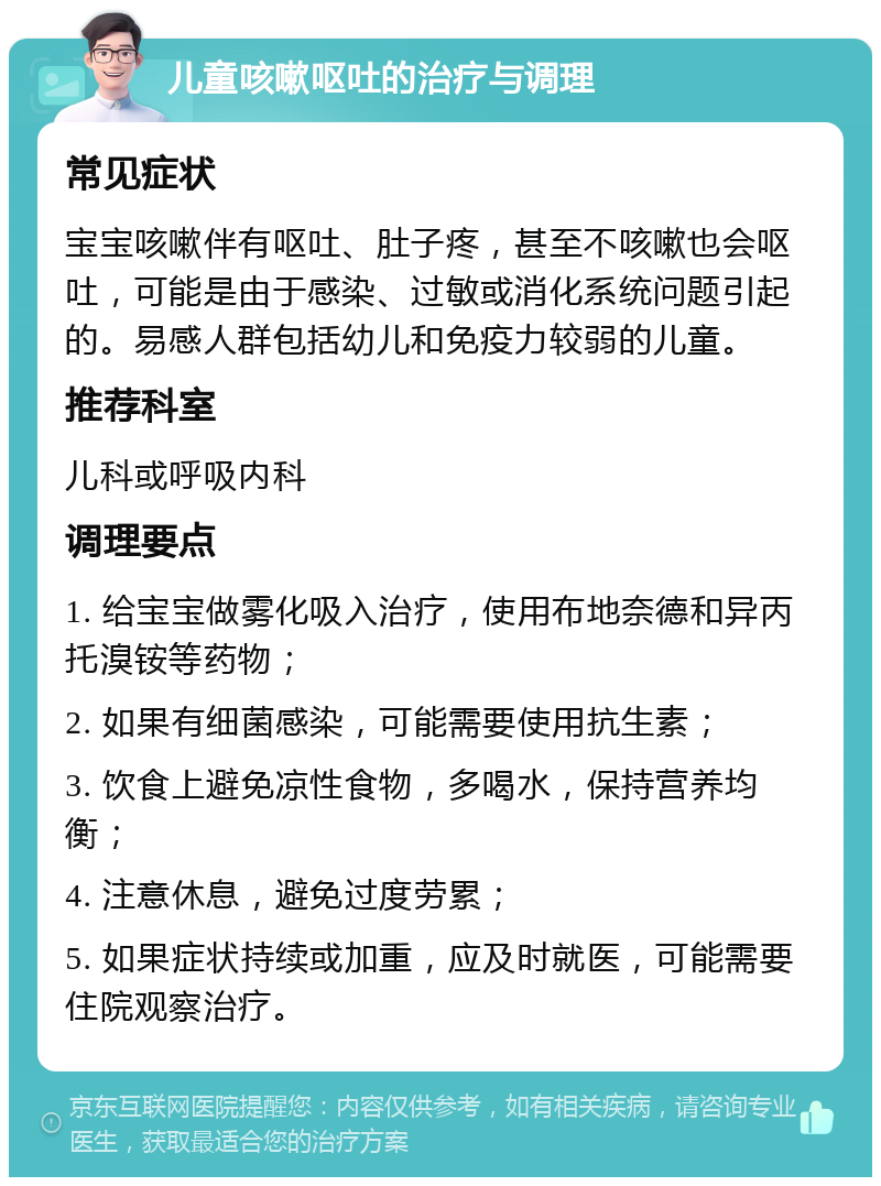 儿童咳嗽呕吐的治疗与调理 常见症状 宝宝咳嗽伴有呕吐、肚子疼，甚至不咳嗽也会呕吐，可能是由于感染、过敏或消化系统问题引起的。易感人群包括幼儿和免疫力较弱的儿童。 推荐科室 儿科或呼吸内科 调理要点 1. 给宝宝做雾化吸入治疗，使用布地奈德和异丙托溴铵等药物； 2. 如果有细菌感染，可能需要使用抗生素； 3. 饮食上避免凉性食物，多喝水，保持营养均衡； 4. 注意休息，避免过度劳累； 5. 如果症状持续或加重，应及时就医，可能需要住院观察治疗。