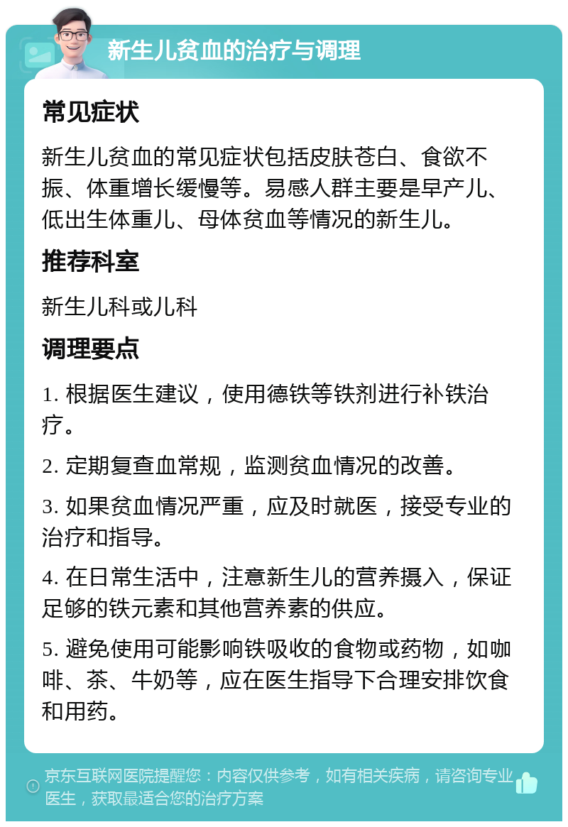 新生儿贫血的治疗与调理 常见症状 新生儿贫血的常见症状包括皮肤苍白、食欲不振、体重增长缓慢等。易感人群主要是早产儿、低出生体重儿、母体贫血等情况的新生儿。 推荐科室 新生儿科或儿科 调理要点 1. 根据医生建议，使用德铁等铁剂进行补铁治疗。 2. 定期复查血常规，监测贫血情况的改善。 3. 如果贫血情况严重，应及时就医，接受专业的治疗和指导。 4. 在日常生活中，注意新生儿的营养摄入，保证足够的铁元素和其他营养素的供应。 5. 避免使用可能影响铁吸收的食物或药物，如咖啡、茶、牛奶等，应在医生指导下合理安排饮食和用药。