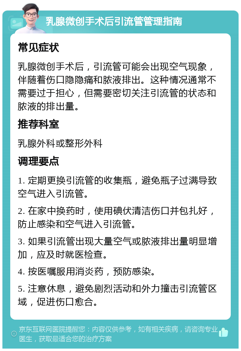 乳腺微创手术后引流管管理指南 常见症状 乳腺微创手术后，引流管可能会出现空气现象，伴随着伤口隐隐痛和脓液排出。这种情况通常不需要过于担心，但需要密切关注引流管的状态和脓液的排出量。 推荐科室 乳腺外科或整形外科 调理要点 1. 定期更换引流管的收集瓶，避免瓶子过满导致空气进入引流管。 2. 在家中换药时，使用碘伏清洁伤口并包扎好，防止感染和空气进入引流管。 3. 如果引流管出现大量空气或脓液排出量明显增加，应及时就医检查。 4. 按医嘱服用消炎药，预防感染。 5. 注意休息，避免剧烈活动和外力撞击引流管区域，促进伤口愈合。