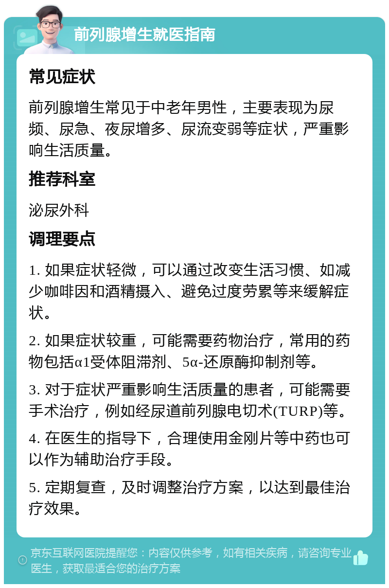 前列腺增生就医指南 常见症状 前列腺增生常见于中老年男性，主要表现为尿频、尿急、夜尿增多、尿流变弱等症状，严重影响生活质量。 推荐科室 泌尿外科 调理要点 1. 如果症状轻微，可以通过改变生活习惯、如减少咖啡因和酒精摄入、避免过度劳累等来缓解症状。 2. 如果症状较重，可能需要药物治疗，常用的药物包括α1受体阻滞剂、5α-还原酶抑制剂等。 3. 对于症状严重影响生活质量的患者，可能需要手术治疗，例如经尿道前列腺电切术(TURP)等。 4. 在医生的指导下，合理使用金刚片等中药也可以作为辅助治疗手段。 5. 定期复查，及时调整治疗方案，以达到最佳治疗效果。