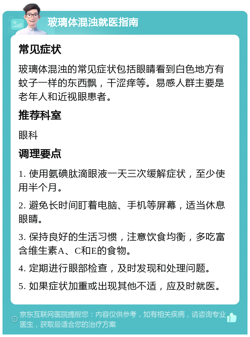 玻璃体混浊就医指南 常见症状 玻璃体混浊的常见症状包括眼睛看到白色地方有蚊子一样的东西飘，干涩痒等。易感人群主要是老年人和近视眼患者。 推荐科室 眼科 调理要点 1. 使用氨碘肽滴眼液一天三次缓解症状，至少使用半个月。 2. 避免长时间盯着电脑、手机等屏幕，适当休息眼睛。 3. 保持良好的生活习惯，注意饮食均衡，多吃富含维生素A、C和E的食物。 4. 定期进行眼部检查，及时发现和处理问题。 5. 如果症状加重或出现其他不适，应及时就医。