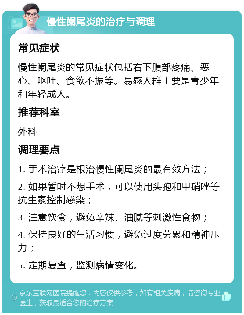 慢性阑尾炎的治疗与调理 常见症状 慢性阑尾炎的常见症状包括右下腹部疼痛、恶心、呕吐、食欲不振等。易感人群主要是青少年和年轻成人。 推荐科室 外科 调理要点 1. 手术治疗是根治慢性阑尾炎的最有效方法； 2. 如果暂时不想手术，可以使用头孢和甲硝唑等抗生素控制感染； 3. 注意饮食，避免辛辣、油腻等刺激性食物； 4. 保持良好的生活习惯，避免过度劳累和精神压力； 5. 定期复查，监测病情变化。