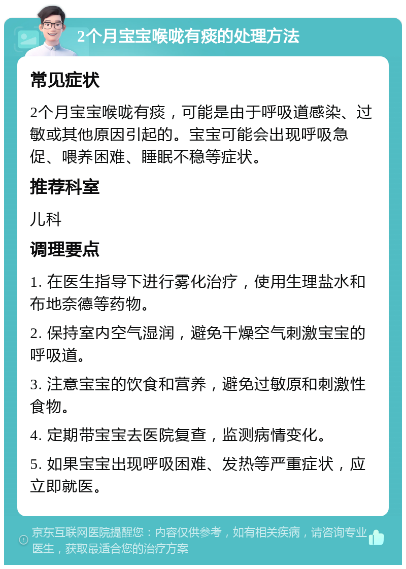 2个月宝宝喉咙有痰的处理方法 常见症状 2个月宝宝喉咙有痰，可能是由于呼吸道感染、过敏或其他原因引起的。宝宝可能会出现呼吸急促、喂养困难、睡眠不稳等症状。 推荐科室 儿科 调理要点 1. 在医生指导下进行雾化治疗，使用生理盐水和布地奈德等药物。 2. 保持室内空气湿润，避免干燥空气刺激宝宝的呼吸道。 3. 注意宝宝的饮食和营养，避免过敏原和刺激性食物。 4. 定期带宝宝去医院复查，监测病情变化。 5. 如果宝宝出现呼吸困难、发热等严重症状，应立即就医。