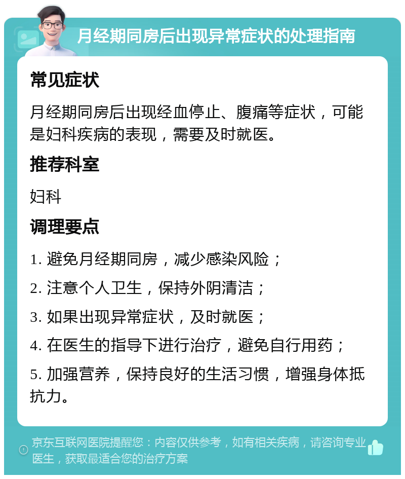 月经期同房后出现异常症状的处理指南 常见症状 月经期同房后出现经血停止、腹痛等症状，可能是妇科疾病的表现，需要及时就医。 推荐科室 妇科 调理要点 1. 避免月经期同房，减少感染风险； 2. 注意个人卫生，保持外阴清洁； 3. 如果出现异常症状，及时就医； 4. 在医生的指导下进行治疗，避免自行用药； 5. 加强营养，保持良好的生活习惯，增强身体抵抗力。