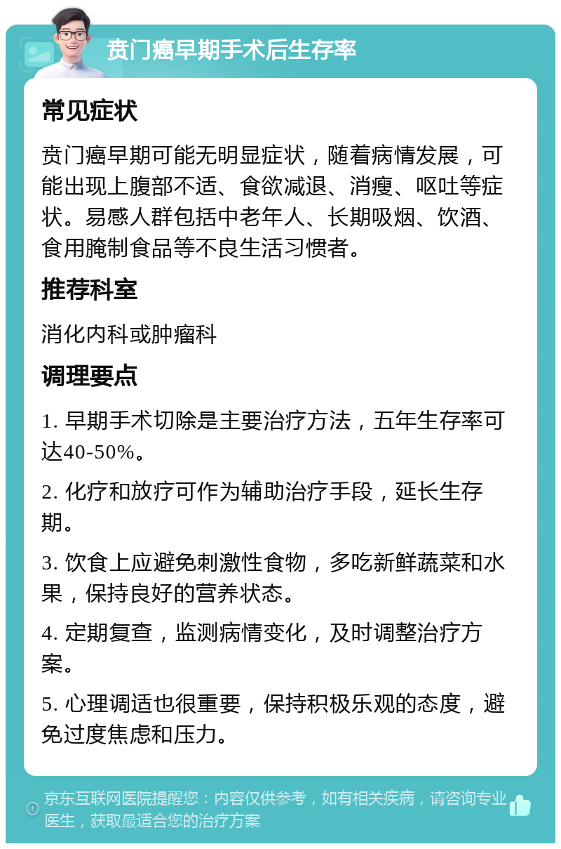 贲门癌早期手术后生存率 常见症状 贲门癌早期可能无明显症状，随着病情发展，可能出现上腹部不适、食欲减退、消瘦、呕吐等症状。易感人群包括中老年人、长期吸烟、饮酒、食用腌制食品等不良生活习惯者。 推荐科室 消化内科或肿瘤科 调理要点 1. 早期手术切除是主要治疗方法，五年生存率可达40-50%。 2. 化疗和放疗可作为辅助治疗手段，延长生存期。 3. 饮食上应避免刺激性食物，多吃新鲜蔬菜和水果，保持良好的营养状态。 4. 定期复查，监测病情变化，及时调整治疗方案。 5. 心理调适也很重要，保持积极乐观的态度，避免过度焦虑和压力。