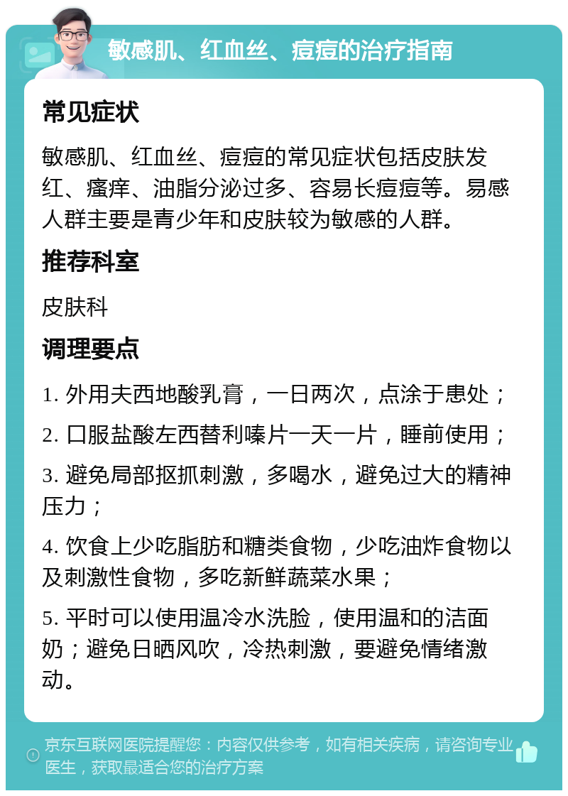 敏感肌、红血丝、痘痘的治疗指南 常见症状 敏感肌、红血丝、痘痘的常见症状包括皮肤发红、瘙痒、油脂分泌过多、容易长痘痘等。易感人群主要是青少年和皮肤较为敏感的人群。 推荐科室 皮肤科 调理要点 1. 外用夫西地酸乳膏，一日两次，点涂于患处； 2. 口服盐酸左西替利嗪片一天一片，睡前使用； 3. 避免局部抠抓刺激，多喝水，避免过大的精神压力； 4. 饮食上少吃脂肪和糖类食物，少吃油炸食物以及刺激性食物，多吃新鲜蔬菜水果； 5. 平时可以使用温冷水洗脸，使用温和的洁面奶；避免日晒风吹，冷热刺激，要避免情绪激动。