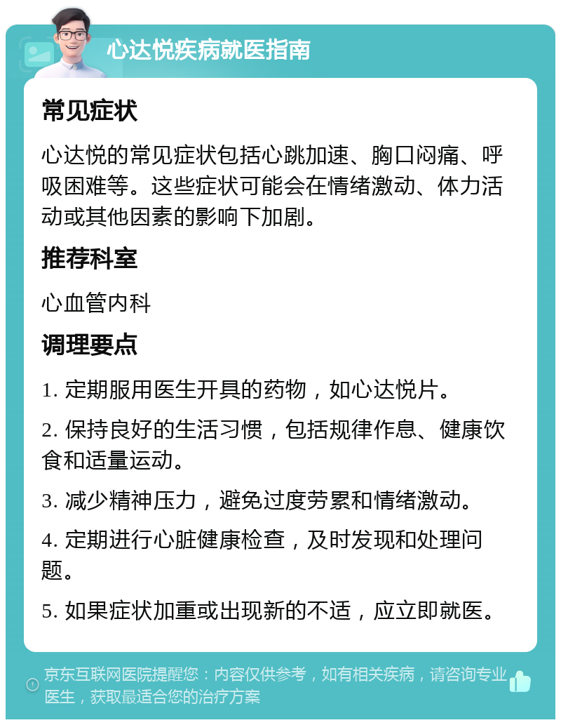 心达悦疾病就医指南 常见症状 心达悦的常见症状包括心跳加速、胸口闷痛、呼吸困难等。这些症状可能会在情绪激动、体力活动或其他因素的影响下加剧。 推荐科室 心血管内科 调理要点 1. 定期服用医生开具的药物，如心达悦片。 2. 保持良好的生活习惯，包括规律作息、健康饮食和适量运动。 3. 减少精神压力，避免过度劳累和情绪激动。 4. 定期进行心脏健康检查，及时发现和处理问题。 5. 如果症状加重或出现新的不适，应立即就医。