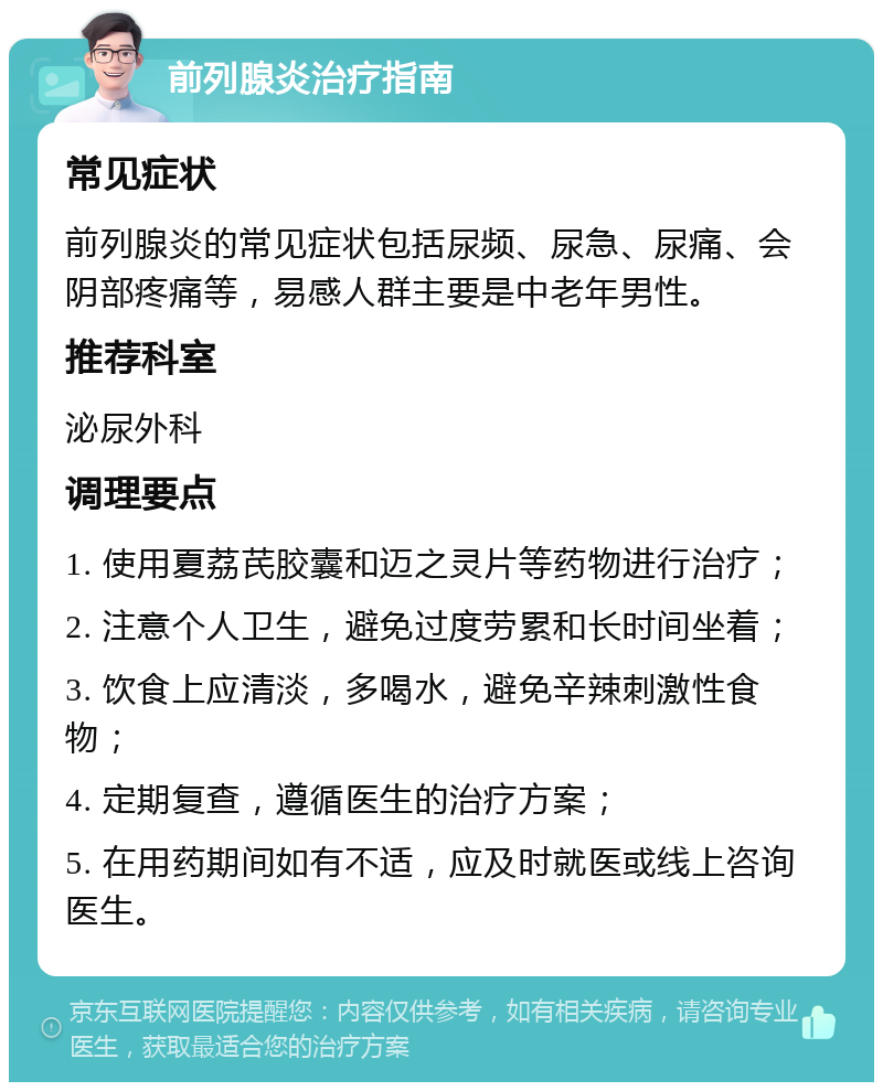 前列腺炎治疗指南 常见症状 前列腺炎的常见症状包括尿频、尿急、尿痛、会阴部疼痛等，易感人群主要是中老年男性。 推荐科室 泌尿外科 调理要点 1. 使用夏荔芪胶囊和迈之灵片等药物进行治疗； 2. 注意个人卫生，避免过度劳累和长时间坐着； 3. 饮食上应清淡，多喝水，避免辛辣刺激性食物； 4. 定期复查，遵循医生的治疗方案； 5. 在用药期间如有不适，应及时就医或线上咨询医生。