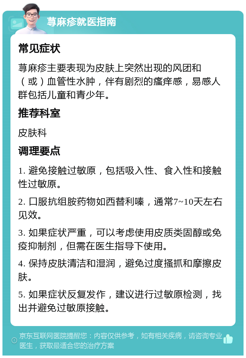 荨麻疹就医指南 常见症状 荨麻疹主要表现为皮肤上突然出现的风团和（或）血管性水肿，伴有剧烈的瘙痒感，易感人群包括儿童和青少年。 推荐科室 皮肤科 调理要点 1. 避免接触过敏原，包括吸入性、食入性和接触性过敏原。 2. 口服抗组胺药物如西替利嗪，通常7~10天左右见效。 3. 如果症状严重，可以考虑使用皮质类固醇或免疫抑制剂，但需在医生指导下使用。 4. 保持皮肤清洁和湿润，避免过度搔抓和摩擦皮肤。 5. 如果症状反复发作，建议进行过敏原检测，找出并避免过敏原接触。