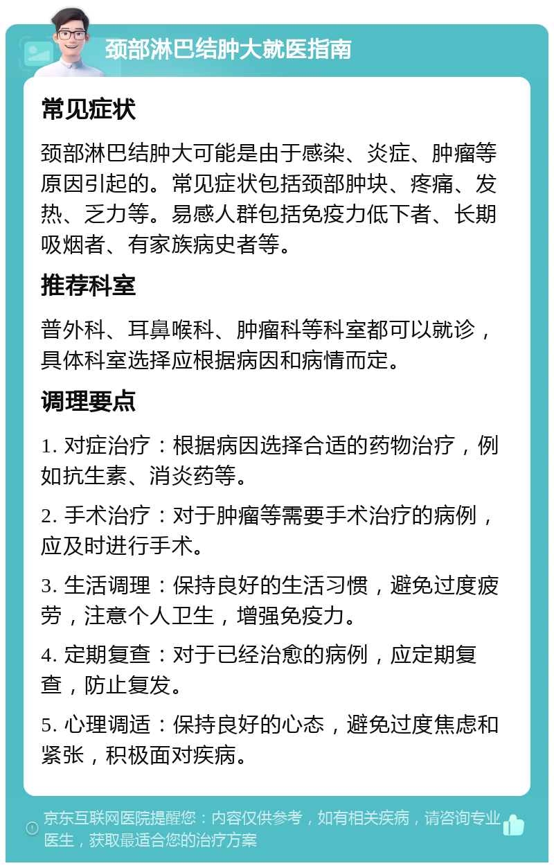 颈部淋巴结肿大就医指南 常见症状 颈部淋巴结肿大可能是由于感染、炎症、肿瘤等原因引起的。常见症状包括颈部肿块、疼痛、发热、乏力等。易感人群包括免疫力低下者、长期吸烟者、有家族病史者等。 推荐科室 普外科、耳鼻喉科、肿瘤科等科室都可以就诊，具体科室选择应根据病因和病情而定。 调理要点 1. 对症治疗：根据病因选择合适的药物治疗，例如抗生素、消炎药等。 2. 手术治疗：对于肿瘤等需要手术治疗的病例，应及时进行手术。 3. 生活调理：保持良好的生活习惯，避免过度疲劳，注意个人卫生，增强免疫力。 4. 定期复查：对于已经治愈的病例，应定期复查，防止复发。 5. 心理调适：保持良好的心态，避免过度焦虑和紧张，积极面对疾病。