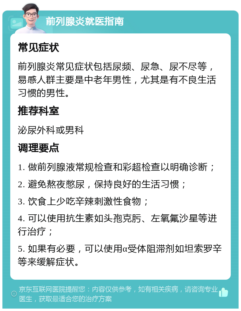 前列腺炎就医指南 常见症状 前列腺炎常见症状包括尿频、尿急、尿不尽等，易感人群主要是中老年男性，尤其是有不良生活习惯的男性。 推荐科室 泌尿外科或男科 调理要点 1. 做前列腺液常规检查和彩超检查以明确诊断； 2. 避免熬夜憋尿，保持良好的生活习惯； 3. 饮食上少吃辛辣刺激性食物； 4. 可以使用抗生素如头孢克肟、左氧氟沙星等进行治疗； 5. 如果有必要，可以使用α受体阻滞剂如坦索罗辛等来缓解症状。