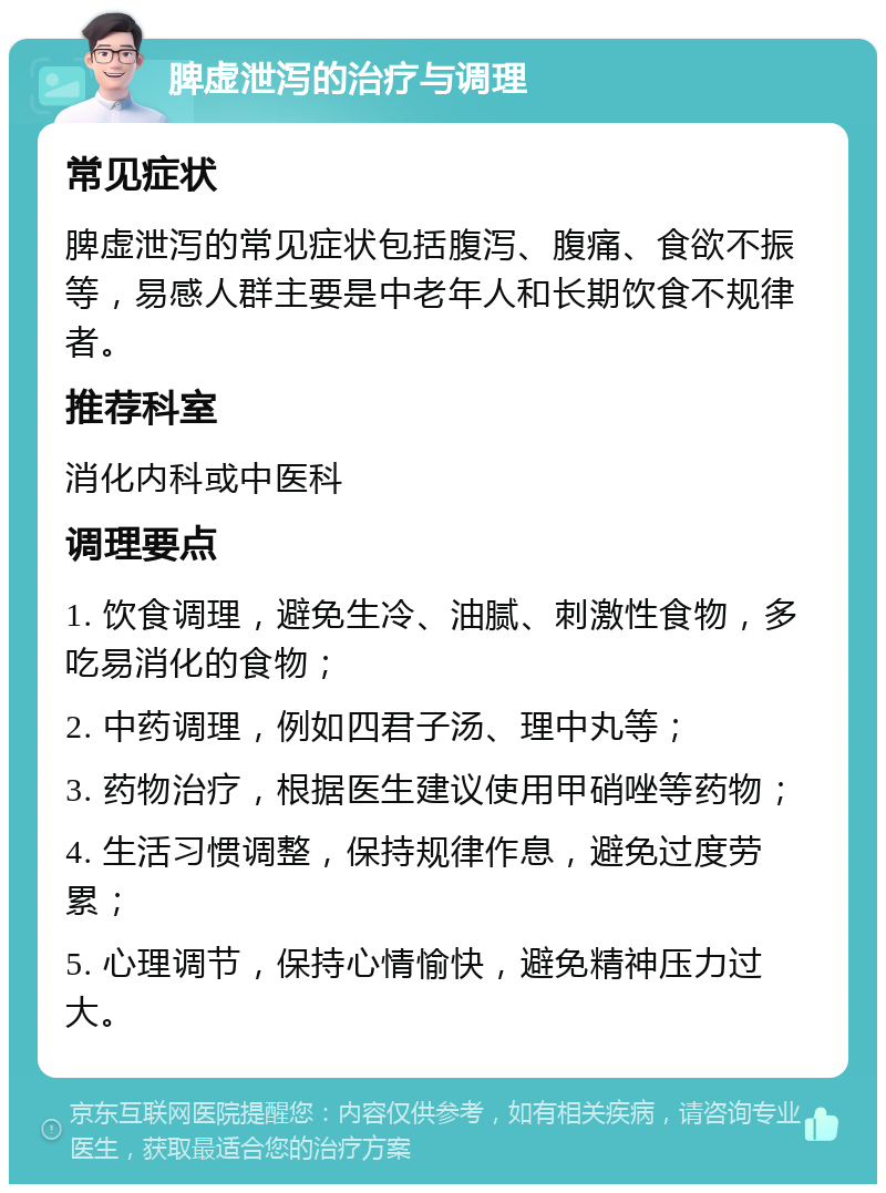 脾虚泄泻的治疗与调理 常见症状 脾虚泄泻的常见症状包括腹泻、腹痛、食欲不振等，易感人群主要是中老年人和长期饮食不规律者。 推荐科室 消化内科或中医科 调理要点 1. 饮食调理，避免生冷、油腻、刺激性食物，多吃易消化的食物； 2. 中药调理，例如四君子汤、理中丸等； 3. 药物治疗，根据医生建议使用甲硝唑等药物； 4. 生活习惯调整，保持规律作息，避免过度劳累； 5. 心理调节，保持心情愉快，避免精神压力过大。