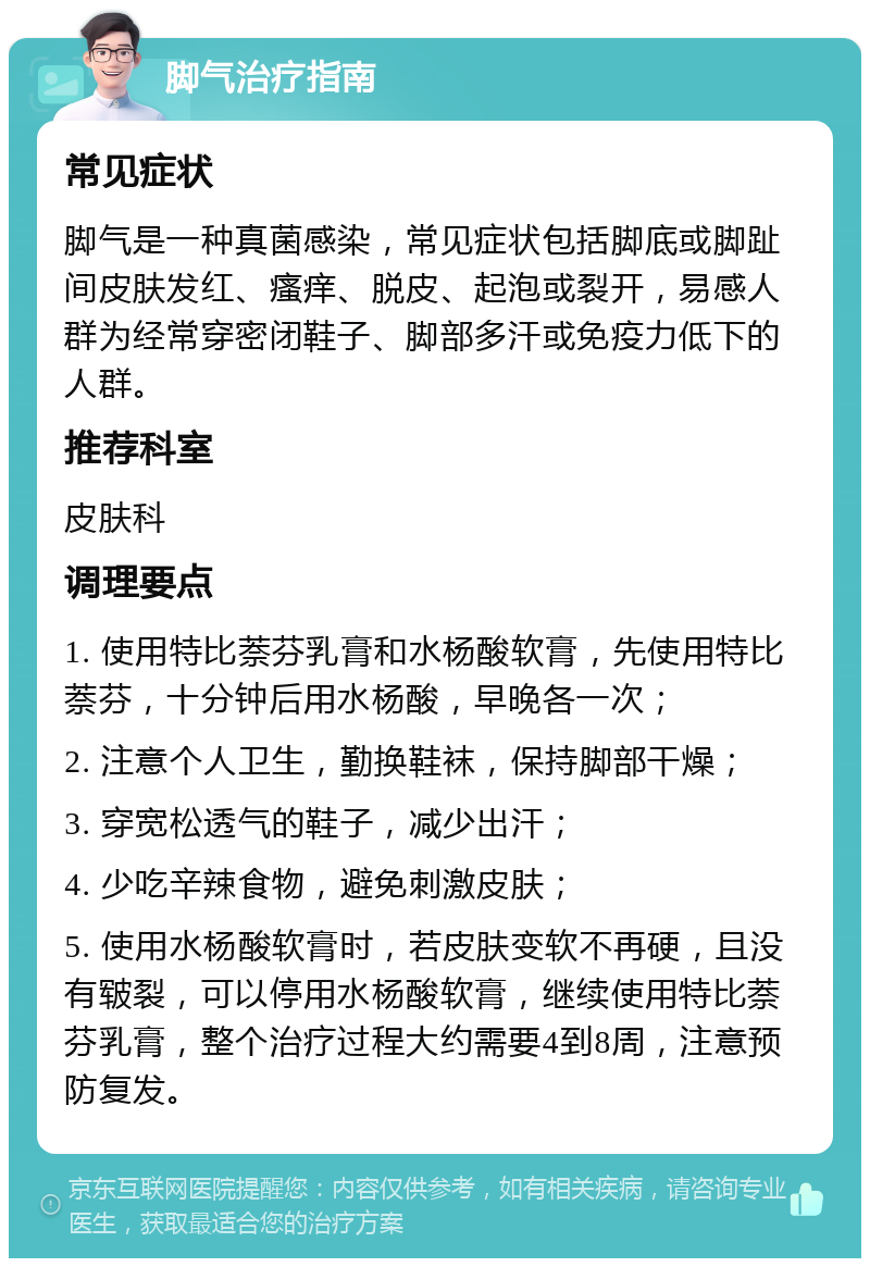 脚气治疗指南 常见症状 脚气是一种真菌感染，常见症状包括脚底或脚趾间皮肤发红、瘙痒、脱皮、起泡或裂开，易感人群为经常穿密闭鞋子、脚部多汗或免疫力低下的人群。 推荐科室 皮肤科 调理要点 1. 使用特比萘芬乳膏和水杨酸软膏，先使用特比萘芬，十分钟后用水杨酸，早晚各一次； 2. 注意个人卫生，勤换鞋袜，保持脚部干燥； 3. 穿宽松透气的鞋子，减少出汗； 4. 少吃辛辣食物，避免刺激皮肤； 5. 使用水杨酸软膏时，若皮肤变软不再硬，且没有皲裂，可以停用水杨酸软膏，继续使用特比萘芬乳膏，整个治疗过程大约需要4到8周，注意预防复发。