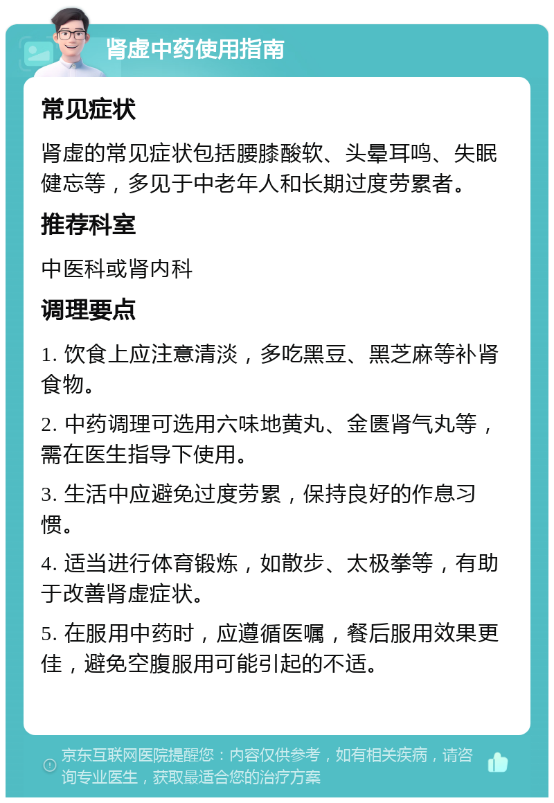 肾虚中药使用指南 常见症状 肾虚的常见症状包括腰膝酸软、头晕耳鸣、失眠健忘等，多见于中老年人和长期过度劳累者。 推荐科室 中医科或肾内科 调理要点 1. 饮食上应注意清淡，多吃黑豆、黑芝麻等补肾食物。 2. 中药调理可选用六味地黄丸、金匮肾气丸等，需在医生指导下使用。 3. 生活中应避免过度劳累，保持良好的作息习惯。 4. 适当进行体育锻炼，如散步、太极拳等，有助于改善肾虚症状。 5. 在服用中药时，应遵循医嘱，餐后服用效果更佳，避免空腹服用可能引起的不适。