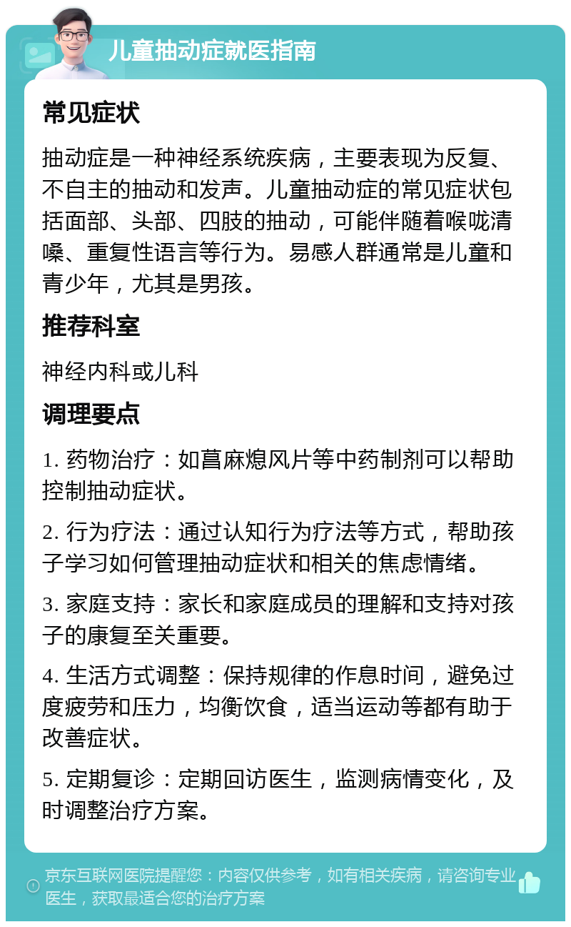 儿童抽动症就医指南 常见症状 抽动症是一种神经系统疾病，主要表现为反复、不自主的抽动和发声。儿童抽动症的常见症状包括面部、头部、四肢的抽动，可能伴随着喉咙清嗓、重复性语言等行为。易感人群通常是儿童和青少年，尤其是男孩。 推荐科室 神经内科或儿科 调理要点 1. 药物治疗：如菖麻熄风片等中药制剂可以帮助控制抽动症状。 2. 行为疗法：通过认知行为疗法等方式，帮助孩子学习如何管理抽动症状和相关的焦虑情绪。 3. 家庭支持：家长和家庭成员的理解和支持对孩子的康复至关重要。 4. 生活方式调整：保持规律的作息时间，避免过度疲劳和压力，均衡饮食，适当运动等都有助于改善症状。 5. 定期复诊：定期回访医生，监测病情变化，及时调整治疗方案。