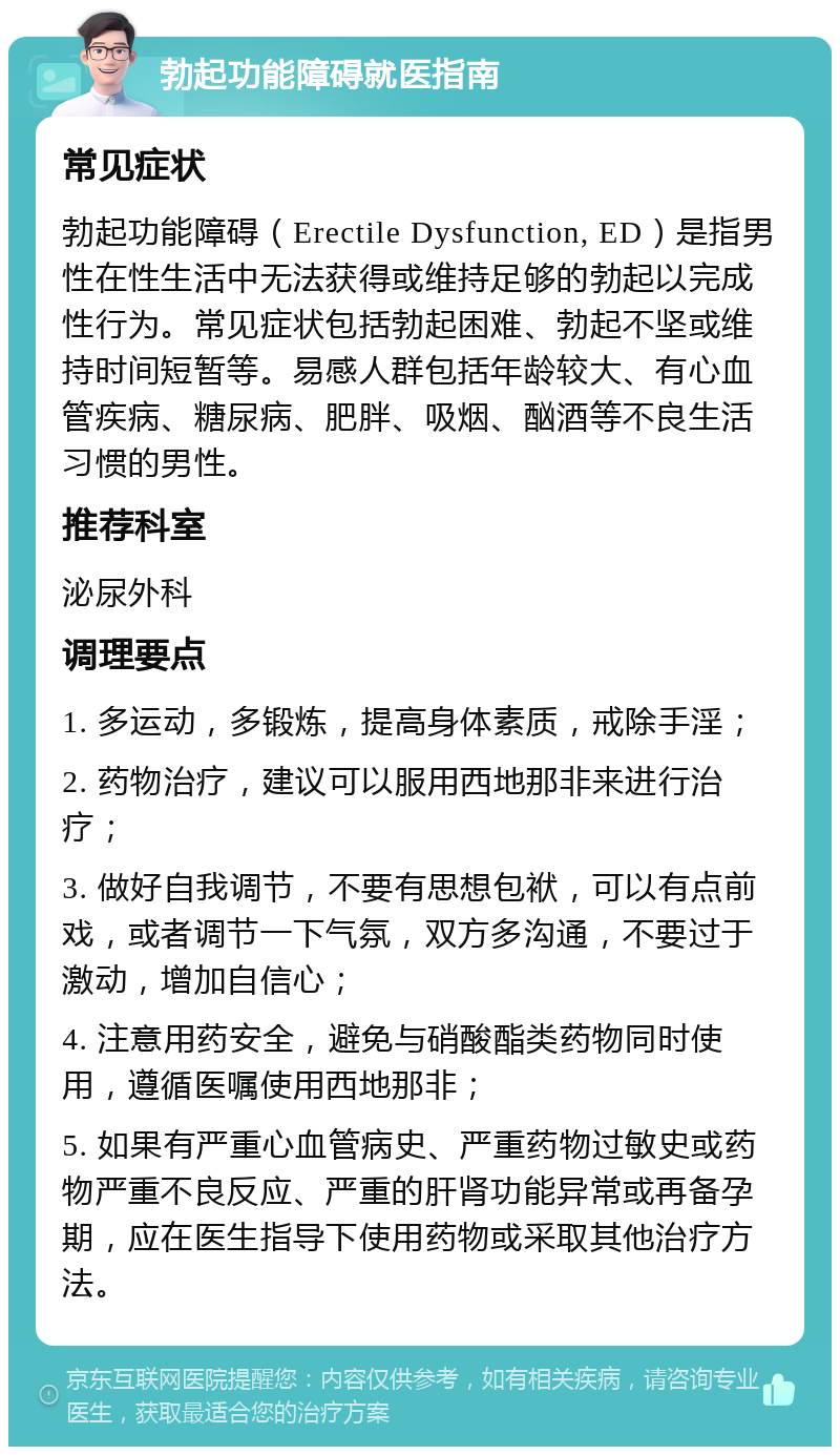 勃起功能障碍就医指南 常见症状 勃起功能障碍（Erectile Dysfunction, ED）是指男性在性生活中无法获得或维持足够的勃起以完成性行为。常见症状包括勃起困难、勃起不坚或维持时间短暂等。易感人群包括年龄较大、有心血管疾病、糖尿病、肥胖、吸烟、酗酒等不良生活习惯的男性。 推荐科室 泌尿外科 调理要点 1. 多运动，多锻炼，提高身体素质，戒除手淫； 2. 药物治疗，建议可以服用西地那非来进行治疗； 3. 做好自我调节，不要有思想包袱，可以有点前戏，或者调节一下气氛，双方多沟通，不要过于激动，增加自信心； 4. 注意用药安全，避免与硝酸酯类药物同时使用，遵循医嘱使用西地那非； 5. 如果有严重心血管病史、严重药物过敏史或药物严重不良反应、严重的肝肾功能异常或再备孕期，应在医生指导下使用药物或采取其他治疗方法。