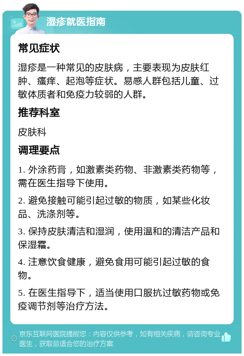 湿疹就医指南 常见症状 湿疹是一种常见的皮肤病，主要表现为皮肤红肿、瘙痒、起泡等症状。易感人群包括儿童、过敏体质者和免疫力较弱的人群。 推荐科室 皮肤科 调理要点 1. 外涂药膏，如激素类药物、非激素类药物等，需在医生指导下使用。 2. 避免接触可能引起过敏的物质，如某些化妆品、洗涤剂等。 3. 保持皮肤清洁和湿润，使用温和的清洁产品和保湿霜。 4. 注意饮食健康，避免食用可能引起过敏的食物。 5. 在医生指导下，适当使用口服抗过敏药物或免疫调节剂等治疗方法。