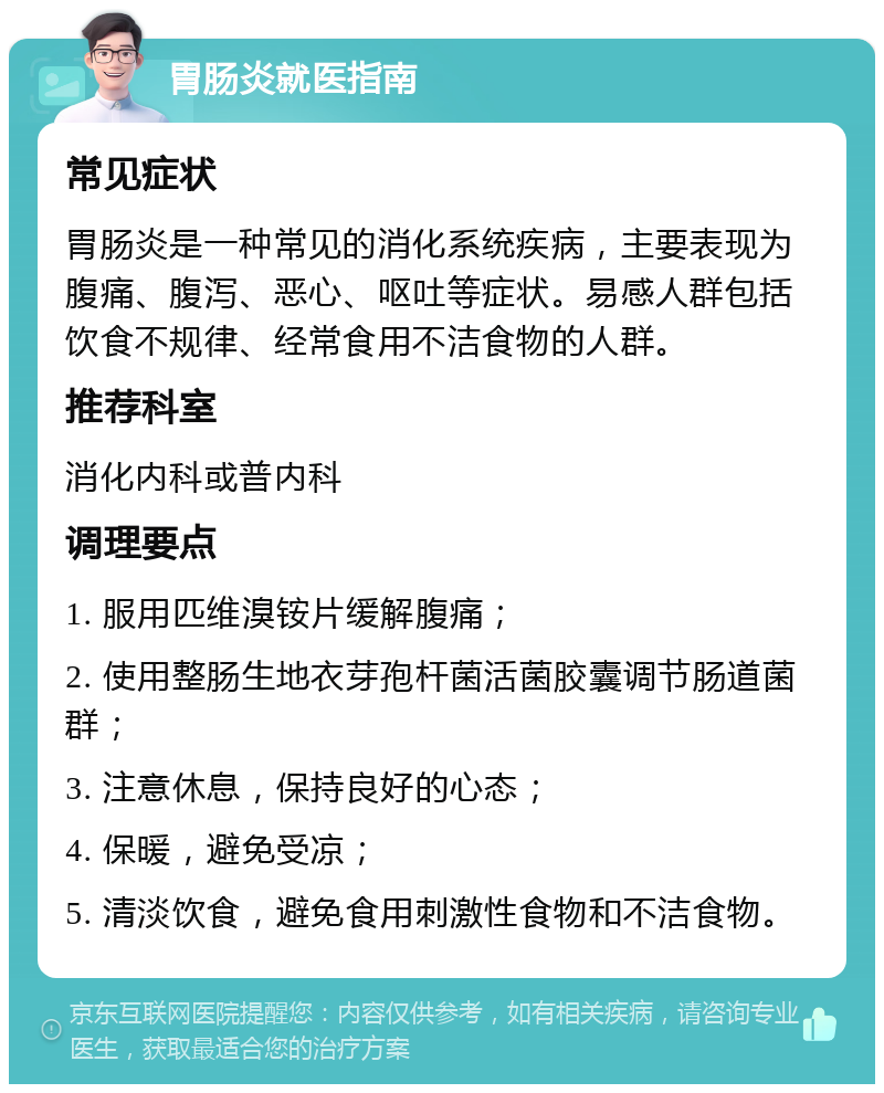 胃肠炎就医指南 常见症状 胃肠炎是一种常见的消化系统疾病，主要表现为腹痛、腹泻、恶心、呕吐等症状。易感人群包括饮食不规律、经常食用不洁食物的人群。 推荐科室 消化内科或普内科 调理要点 1. 服用匹维溴铵片缓解腹痛； 2. 使用整肠生地衣芽孢杆菌活菌胶囊调节肠道菌群； 3. 注意休息，保持良好的心态； 4. 保暖，避免受凉； 5. 清淡饮食，避免食用刺激性食物和不洁食物。