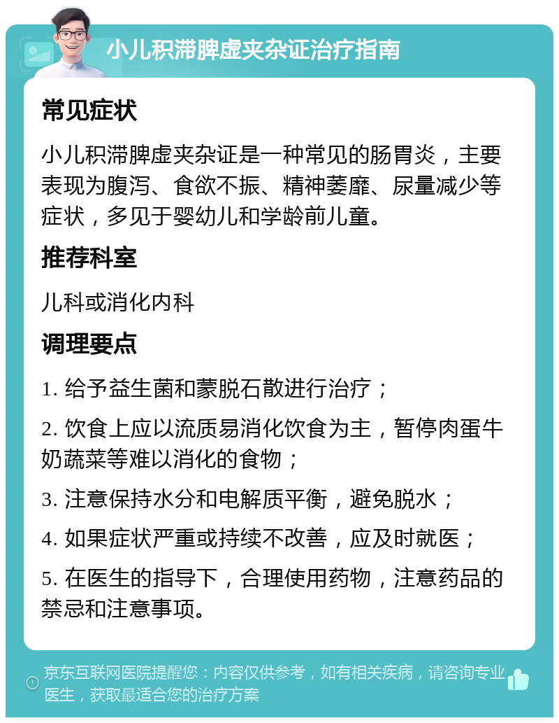 小儿积滞脾虚夹杂证治疗指南 常见症状 小儿积滞脾虚夹杂证是一种常见的肠胃炎，主要表现为腹泻、食欲不振、精神萎靡、尿量减少等症状，多见于婴幼儿和学龄前儿童。 推荐科室 儿科或消化内科 调理要点 1. 给予益生菌和蒙脱石散进行治疗； 2. 饮食上应以流质易消化饮食为主，暂停肉蛋牛奶蔬菜等难以消化的食物； 3. 注意保持水分和电解质平衡，避免脱水； 4. 如果症状严重或持续不改善，应及时就医； 5. 在医生的指导下，合理使用药物，注意药品的禁忌和注意事项。