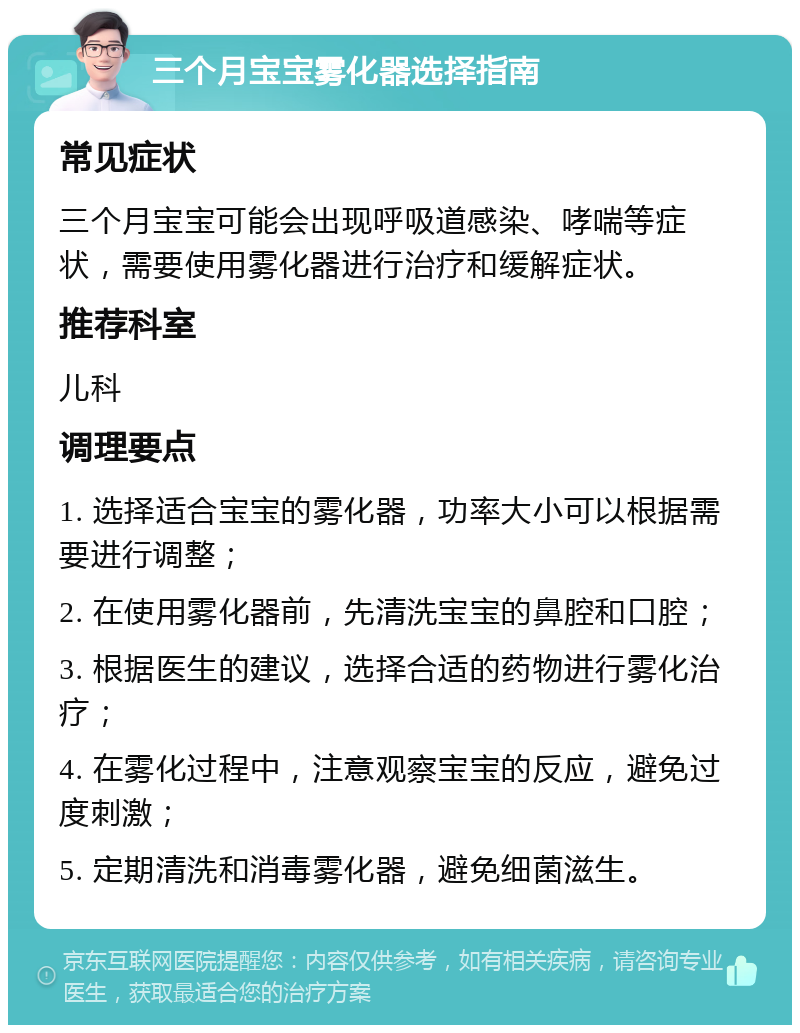 三个月宝宝雾化器选择指南 常见症状 三个月宝宝可能会出现呼吸道感染、哮喘等症状，需要使用雾化器进行治疗和缓解症状。 推荐科室 儿科 调理要点 1. 选择适合宝宝的雾化器，功率大小可以根据需要进行调整； 2. 在使用雾化器前，先清洗宝宝的鼻腔和口腔； 3. 根据医生的建议，选择合适的药物进行雾化治疗； 4. 在雾化过程中，注意观察宝宝的反应，避免过度刺激； 5. 定期清洗和消毒雾化器，避免细菌滋生。