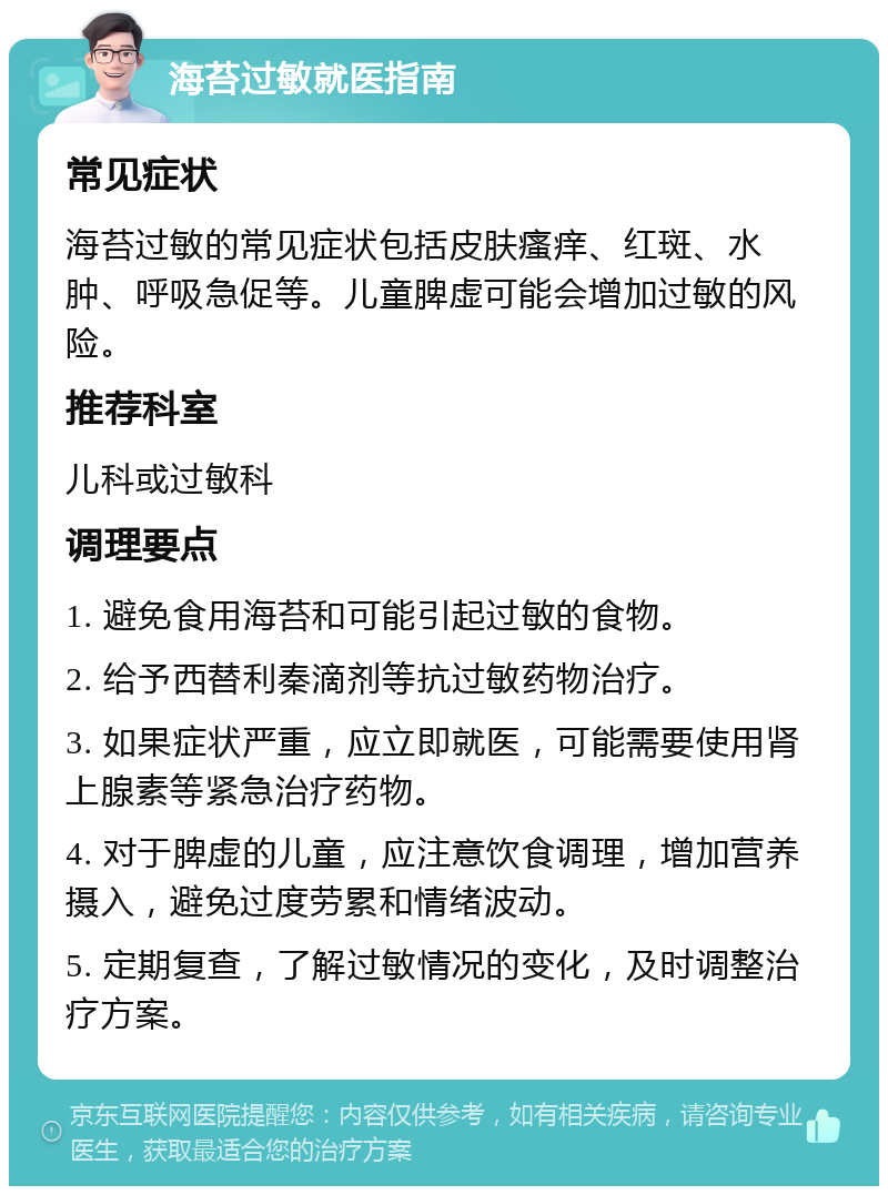 海苔过敏就医指南 常见症状 海苔过敏的常见症状包括皮肤瘙痒、红斑、水肿、呼吸急促等。儿童脾虚可能会增加过敏的风险。 推荐科室 儿科或过敏科 调理要点 1. 避免食用海苔和可能引起过敏的食物。 2. 给予西替利秦滴剂等抗过敏药物治疗。 3. 如果症状严重，应立即就医，可能需要使用肾上腺素等紧急治疗药物。 4. 对于脾虚的儿童，应注意饮食调理，增加营养摄入，避免过度劳累和情绪波动。 5. 定期复查，了解过敏情况的变化，及时调整治疗方案。