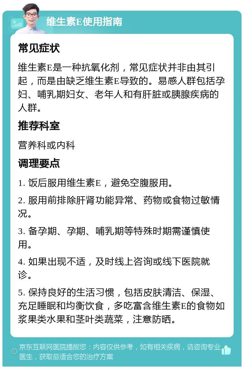 维生素E使用指南 常见症状 维生素E是一种抗氧化剂，常见症状并非由其引起，而是由缺乏维生素E导致的。易感人群包括孕妇、哺乳期妇女、老年人和有肝脏或胰腺疾病的人群。 推荐科室 营养科或内科 调理要点 1. 饭后服用维生素E，避免空腹服用。 2. 服用前排除肝肾功能异常、药物或食物过敏情况。 3. 备孕期、孕期、哺乳期等特殊时期需谨慎使用。 4. 如果出现不适，及时线上咨询或线下医院就诊。 5. 保持良好的生活习惯，包括皮肤清洁、保湿、充足睡眠和均衡饮食，多吃富含维生素E的食物如浆果类水果和茎叶类蔬菜，注意防晒。