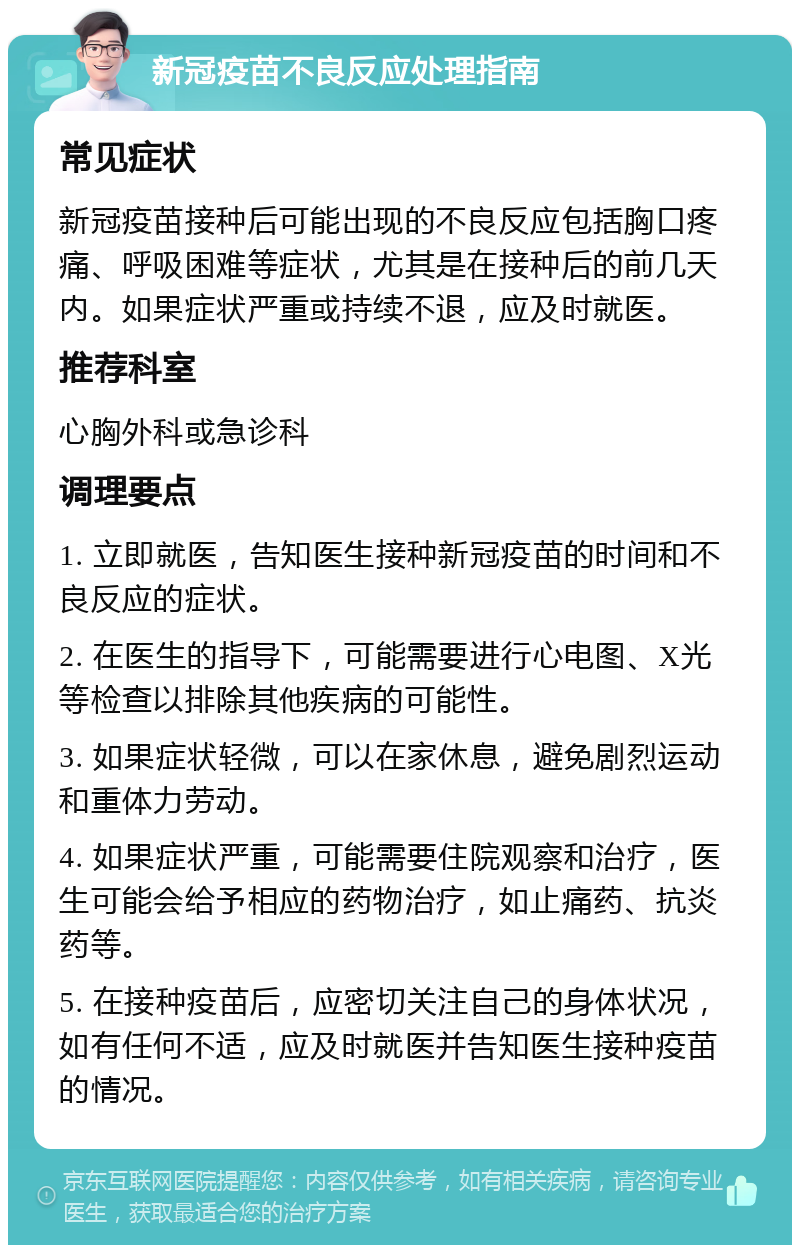 新冠疫苗不良反应处理指南 常见症状 新冠疫苗接种后可能出现的不良反应包括胸口疼痛、呼吸困难等症状，尤其是在接种后的前几天内。如果症状严重或持续不退，应及时就医。 推荐科室 心胸外科或急诊科 调理要点 1. 立即就医，告知医生接种新冠疫苗的时间和不良反应的症状。 2. 在医生的指导下，可能需要进行心电图、X光等检查以排除其他疾病的可能性。 3. 如果症状轻微，可以在家休息，避免剧烈运动和重体力劳动。 4. 如果症状严重，可能需要住院观察和治疗，医生可能会给予相应的药物治疗，如止痛药、抗炎药等。 5. 在接种疫苗后，应密切关注自己的身体状况，如有任何不适，应及时就医并告知医生接种疫苗的情况。