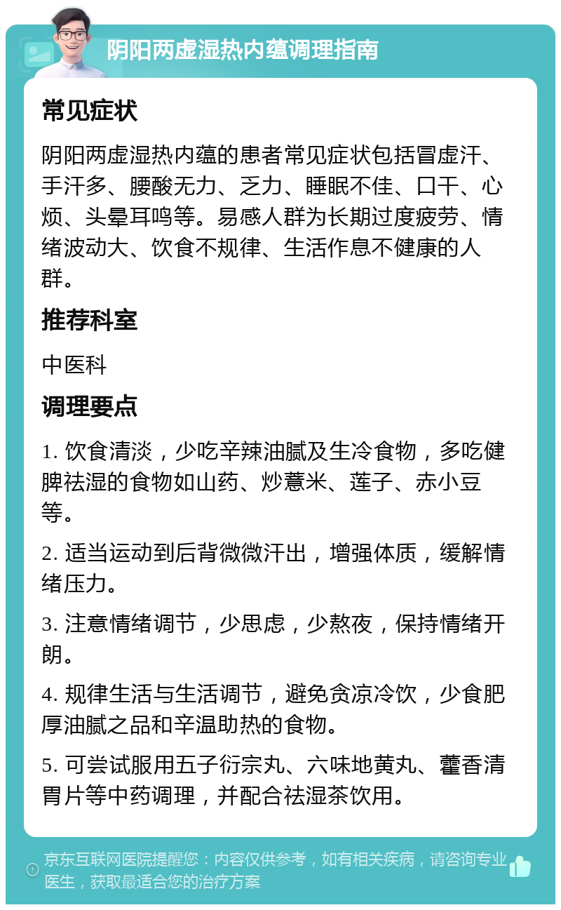 阴阳两虚湿热内蕴调理指南 常见症状 阴阳两虚湿热内蕴的患者常见症状包括冒虚汗、手汗多、腰酸无力、乏力、睡眠不佳、口干、心烦、头晕耳鸣等。易感人群为长期过度疲劳、情绪波动大、饮食不规律、生活作息不健康的人群。 推荐科室 中医科 调理要点 1. 饮食清淡，少吃辛辣油腻及生冷食物，多吃健脾祛湿的食物如山药、炒薏米、莲子、赤小豆等。 2. 适当运动到后背微微汗出，增强体质，缓解情绪压力。 3. 注意情绪调节，少思虑，少熬夜，保持情绪开朗。 4. 规律生活与生活调节，避免贪凉冷饮，少食肥厚油腻之品和辛温助热的食物。 5. 可尝试服用五子衍宗丸、六味地黄丸、藿香清胃片等中药调理，并配合祛湿茶饮用。